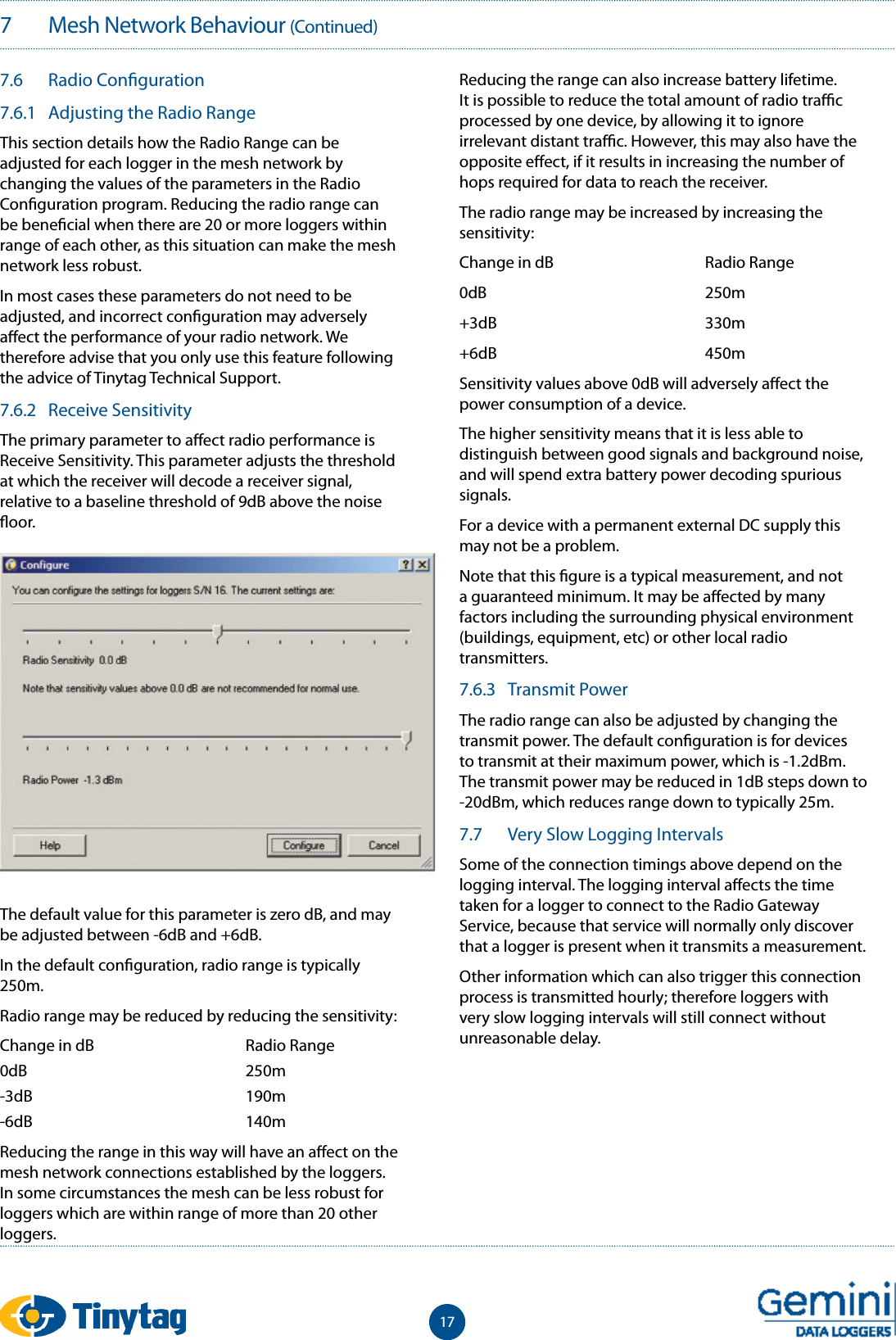177   Mesh Network Behaviour (Continued)7.6  Radio Con guration7.6.1  Adjusting the Radio RangeThis section details how the Radio Range can be adjusted for each logger in the mesh network by changing the values of the parameters in the Radio Con guration program. Reducing the radio range can be bene cial when there are 20 or more loggers within range of each other, as this situation can make the mesh network less robust.In most cases these parameters do not need to be adjusted, and incorrect con guration may adversely a ect the performance of your radio network. We therefore advise that you only use this feature following the advice of Tinytag Technical Support.7.6.2  Receive SensitivityThe primary parameter to a ect radio performance is Receive Sensitivity. This parameter adjusts the threshold at which the receiver will decode a receiver signal, relative to a baseline threshold of 9dB above the noise  oor.The default value for this parameter is zero dB, and may be adjusted between -6dB and +6dB.In the default con guration, radio range is typically 250m.Radio range may be reduced by reducing the sensitivity:Change in dB    Radio Range0dB    250m-3dB    190m-6dB    140mReducing the range in this way will have an a ect on the mesh network connections established by the loggers. In some circumstances the mesh can be less robust for loggers which are within range of more than 20 other loggers.Reducing the range can also increase battery lifetime. It is possible to reduce the total amount of radio tra  c processed by one device, by allowing it to ignore irrelevant distant tra  c. However, this may also have the opposite e ect, if it results in increasing the number of hops required for data to reach the receiver.The radio range may be increased by increasing the sensitivity:Change in dB    Radio Range0dB    250m+3dB    330m+6dB    450mSensitivity values above 0dB will adversely a ect the power consumption of a device.The higher sensitivity means that it is less able to distinguish between good signals and background noise, and will spend extra battery power decoding spurious signals.For a device with a permanent external DC supply this may not be a problem. Note that this  gure is a typical measurement, and not a guaranteed minimum. It may be a ected by many factors including the surrounding physical environment (buildings, equipment, etc) or other local radio transmitters. 7.6.3  Transmit PowerThe radio range can also be adjusted by changing the transmit power. The default con guration is for devices to transmit at their maximum power, which is -1.2dBm. The transmit power may be reduced in 1dB steps down to  -20dBm, which reduces range down to typically 25m.7.7  Very Slow Logging IntervalsSome of the connection timings above depend on the logging interval. The logging interval a ects the time taken for a logger to connect to the Radio Gateway Service, because that service will normally only discover that a logger is present when it transmits a measurement.Other information which can also trigger this connection process is transmitted hourly; therefore loggers with very slow logging intervals will still connect without unreasonable delay.