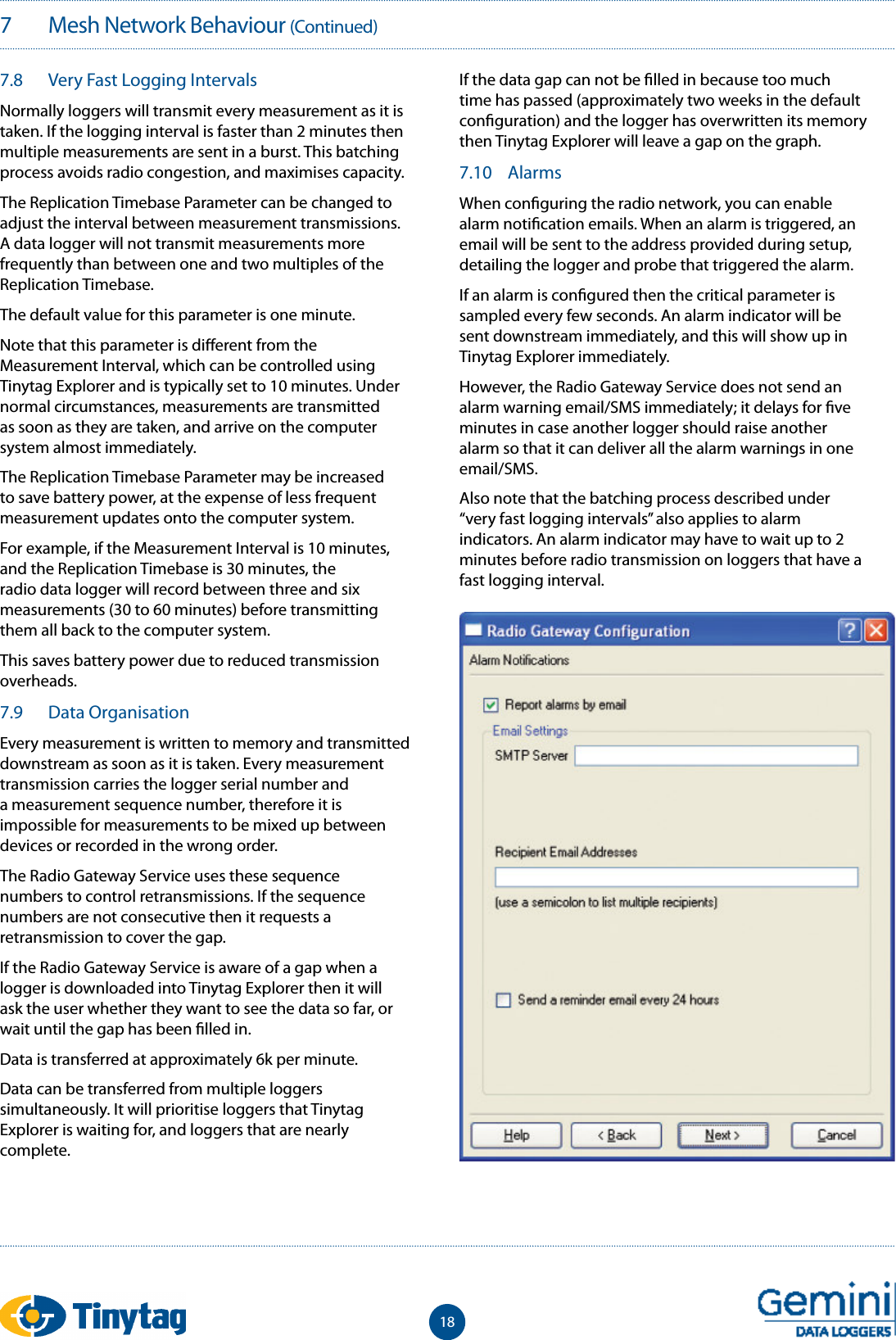 187   Mesh Network Behaviour (Continued)7.8  Very Fast Logging IntervalsNormally loggers will transmit every measurement as it is taken. If the logging interval is faster than 2 minutes then multiple measurements are sent in a burst. This batching process avoids radio congestion, and maximises capacity.The Replication Timebase Parameter can be changed to adjust the interval between measurement transmissions. A data logger will not transmit measurements more frequently than between one and two multiples of the Replication Timebase.The default value for this parameter is one minute.Note that this parameter is di erent from the Measurement Interval, which can be controlled using Tinytag Explorer and is typically set to 10 minutes. Under normal circumstances, measurements are transmitted as soon as they are taken, and arrive on the computer system almost immediately.The Replication Timebase Parameter may be increased to save battery power, at the expense of less frequent measurement updates onto the computer system.For example, if the Measurement Interval is 10 minutes, and the Replication Timebase is 30 minutes, the radio data logger will record between three and six measurements (30 to 60 minutes) before transmitting them all back to the computer system.This saves battery power due to reduced transmission overheads.7.9  Data OrganisationEvery measurement is written to memory and transmitted downstream as soon as it is taken. Every measurement transmission carries the logger serial number and a measurement sequence number, therefore it is impossible for measurements to be mixed up between devices or recorded in the wrong order.The Radio Gateway Service uses these sequence numbers to control retransmissions. If the sequence numbers are not consecutive then it requests a retransmission to cover the gap.If the Radio Gateway Service is aware of a gap when a logger is downloaded into Tinytag Explorer then it will ask the user whether they want to see the data so far, or wait until the gap has been  lled in.Data is transferred at approximately 6k per minute.Data can be transferred from multiple loggers simultaneously. It will prioritise loggers that Tinytag Explorer is waiting for, and loggers that are nearly complete.If the data gap can not be  lled in because too much time has passed (approximately two weeks in the default con guration) and the logger has overwritten its memory then Tinytag Explorer will leave a gap on the graph.7.10  AlarmsWhen con guring the radio network, you can enable alarm noti cation emails. When an alarm is triggered, an email will be sent to the address provided during setup, detailing the logger and probe that triggered the alarm.If an alarm is con gured then the critical parameter is sampled every few seconds. An alarm indicator will be sent downstream immediately, and this will show up in Tinytag Explorer immediately.However, the Radio Gateway Service does not send an alarm warning email/SMS immediately; it delays for  ve minutes in case another logger should raise another alarm so that it can deliver all the alarm warnings in one email/SMS.Also note that the batching process described under &ldquo;very fast logging intervals&rdquo; also applies to alarm indicators. An alarm indicator may have to wait up to 2 minutes before radio transmission on loggers that have a fast logging interval.