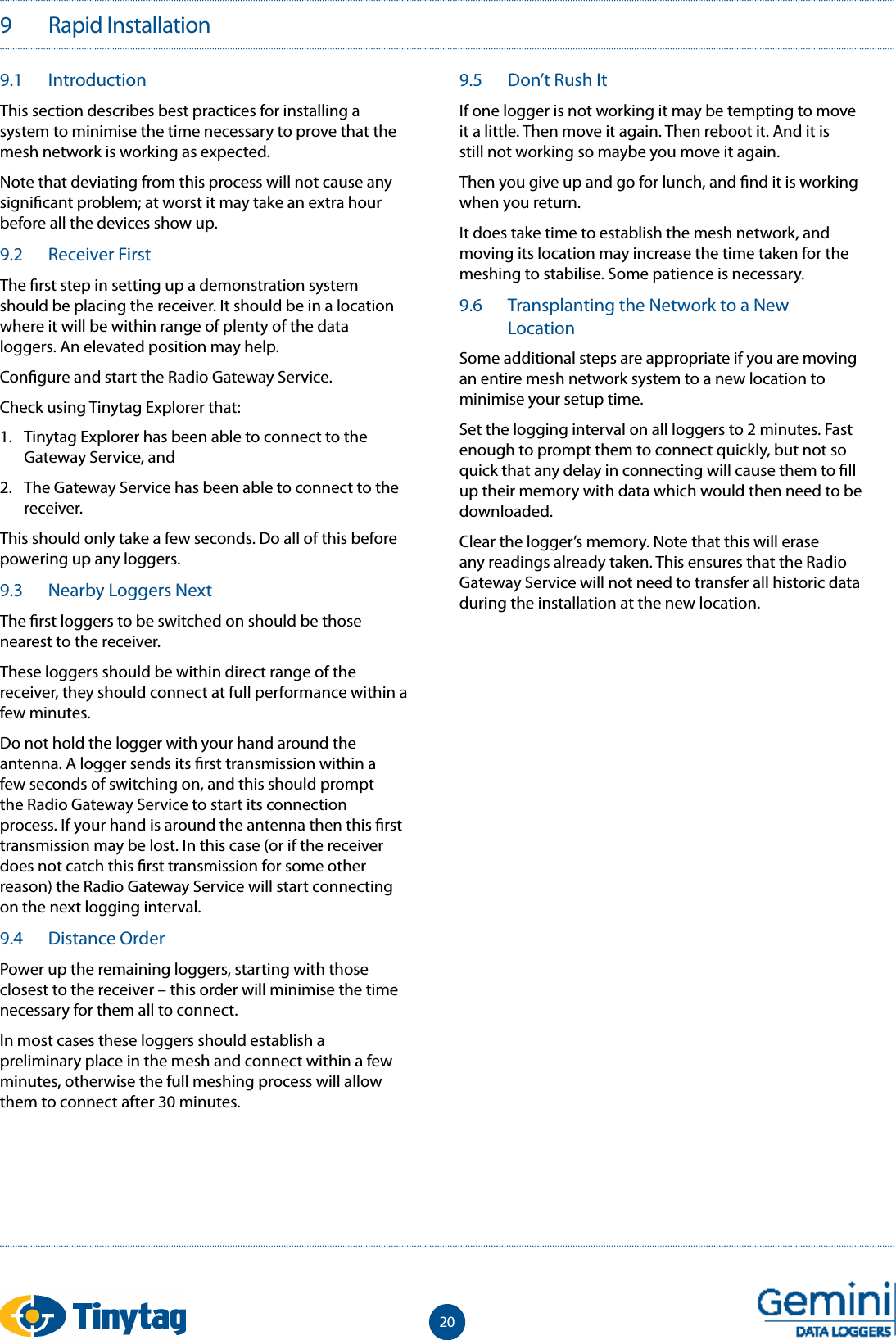 209   Rapid Installation9.1  IntroductionThis section describes best practices for installing a system to minimise the time necessary to prove that the mesh network is working as expected.Note that deviating from this process will not cause any signi cant problem; at worst it may take an extra hour before all the devices show up.9.2  Receiver FirstThe  rst step in setting up a demonstration system should be placing the receiver. It should be in a location where it will be within range of plenty of the data loggers. An elevated position may help.Con gure and start the Radio Gateway Service.Check using Tinytag Explorer that:1.  Tinytag Explorer has been able to connect to the Gateway Service, and2.  The Gateway Service has been able to connect to the receiver.This should only take a few seconds. Do all of this before powering up any loggers.9.3  Nearby Loggers NextThe  rst loggers to be switched on should be those nearest to the receiver.These loggers should be within direct range of the receiver, they should connect at full performance within a few minutes.Do not hold the logger with your hand around the antenna. A logger sends its  rst transmission within a few seconds of switching on, and this should prompt the Radio Gateway Service to start its connection process. If your hand is around the antenna then this  rst transmission may be lost. In this case (or if the receiver does not catch this  rst transmission for some other reason) the Radio Gateway Service will start connecting on the next logging interval.9.4  Distance OrderPower up the remaining loggers, starting with those closest to the receiver &ndash; this order will minimise the time necessary for them all to connect.In most cases these loggers should establish a preliminary place in the mesh and connect within a few minutes, otherwise the full meshing process will allow them to connect after 30 minutes.9.5  Don&rsquo;t Rush ItIf one logger is not working it may be tempting to move it a little. Then move it again. Then reboot it. And it is still not working so maybe you move it again.Then you give up and go for lunch, and  nd it is working when you return.It does take time to establish the mesh network, and moving its location may increase the time taken for the meshing to stabilise. Some patience is necessary.9.6  Transplanting the Network to a New LocationSome additional steps are appropriate if you are moving an entire mesh network system to a new location to minimise your setup time.Set the logging interval on all loggers to 2 minutes. Fast enough to prompt them to connect quickly, but not so quick that any delay in connecting will cause them to  ll up their memory with data which would then need to be downloaded.Clear the logger&rsquo;s memory. Note that this will erase any readings already taken. This ensures that the Radio Gateway Service will not need to transfer all historic data during the installation at the new location.