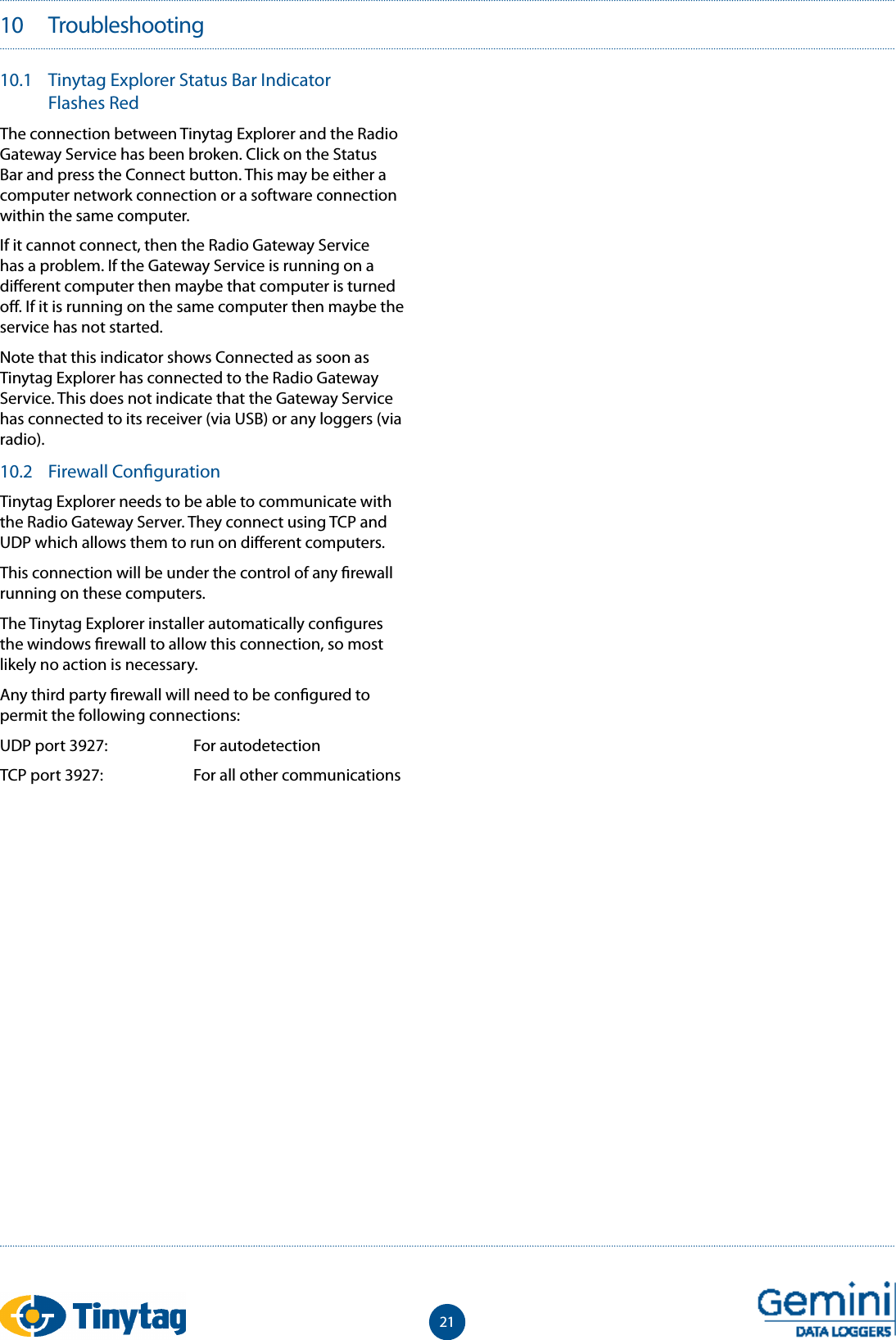2110   Troubleshooting10.1  Tinytag Explorer Status Bar Indicator Flashes RedThe connection between Tinytag Explorer and the Radio Gateway Service has been broken. Click on the Status Bar and press the Connect button. This may be either a computer network connection or a software connection within the same computer.If it cannot connect, then the Radio Gateway Service has a problem. If the Gateway Service is running on a di erent computer then maybe that computer is turned o . If it is running on the same computer then maybe the service has not started. Note that this indicator shows Connected as soon as Tinytag Explorer has connected to the Radio Gateway Service. This does not indicate that the Gateway Service has connected to its receiver (via USB) or any loggers (via radio).10.2  Firewall Con gurationTinytag Explorer needs to be able to communicate with the Radio Gateway Server. They connect using TCP and UDP which allows them to run on di erent computers. This connection will be under the control of any  rewall running on these computers. The Tinytag Explorer installer automatically con gures the windows  rewall to allow this connection, so most likely no action is necessary. Any third party  rewall will need to be con gured to permit the following connections:  UDP port 3927:  For autodetectionTCP port 3927:   For all other communications 