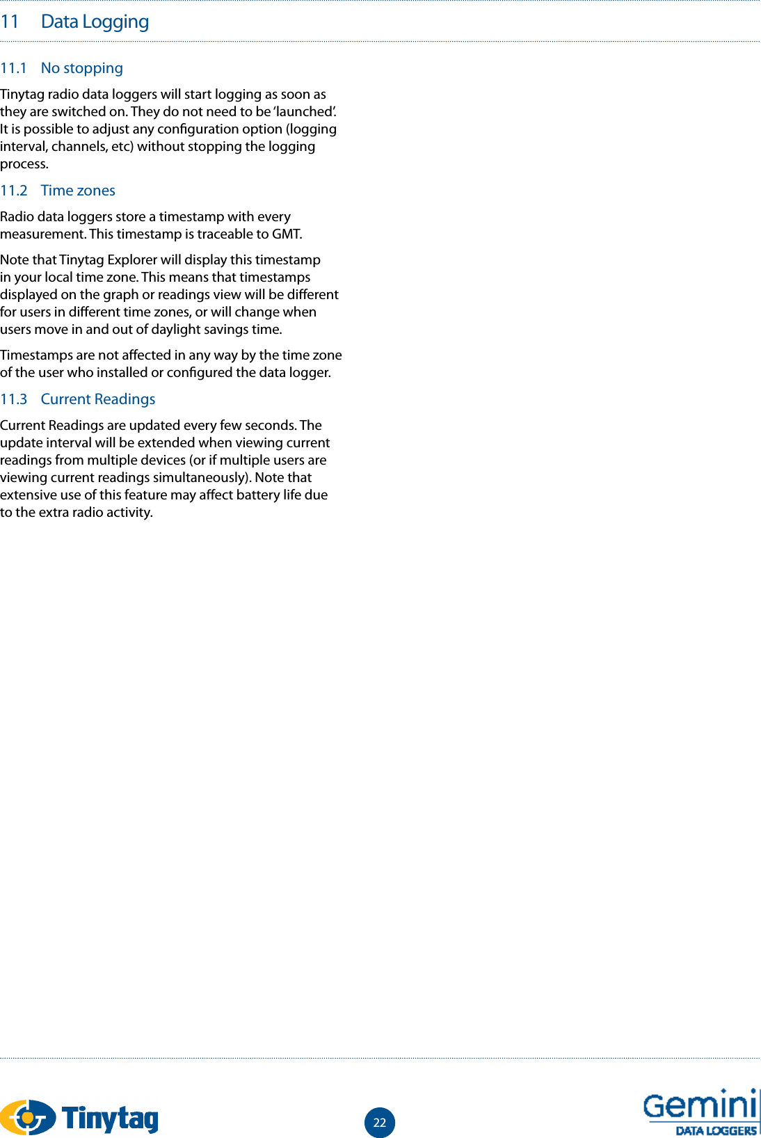 2211   Data Logging11.1  No stoppingTinytag radio data loggers will start logging as soon as they are switched on. They do not need to be &lsquo;launched&rsquo;. It is possible to adjust any con guration option (logging interval, channels, etc) without stopping the logging process.11.2  Time zonesRadio data loggers store a timestamp with every measurement. This timestamp is traceable to GMT.Note that Tinytag Explorer will display this timestamp in your local time zone. This means that timestamps displayed on the graph or readings view will be di erent for users in di erent time zones, or will change when users move in and out of daylight savings time.Timestamps are not a ected in any way by the time zone of the user who installed or con gured the data logger.11.3  Current ReadingsCurrent Readings are updated every few seconds. The update interval will be extended when viewing current readings from multiple devices (or if multiple users are viewing current readings simultaneously). Note that extensive use of this feature may a ect battery life due to the extra radio activity.