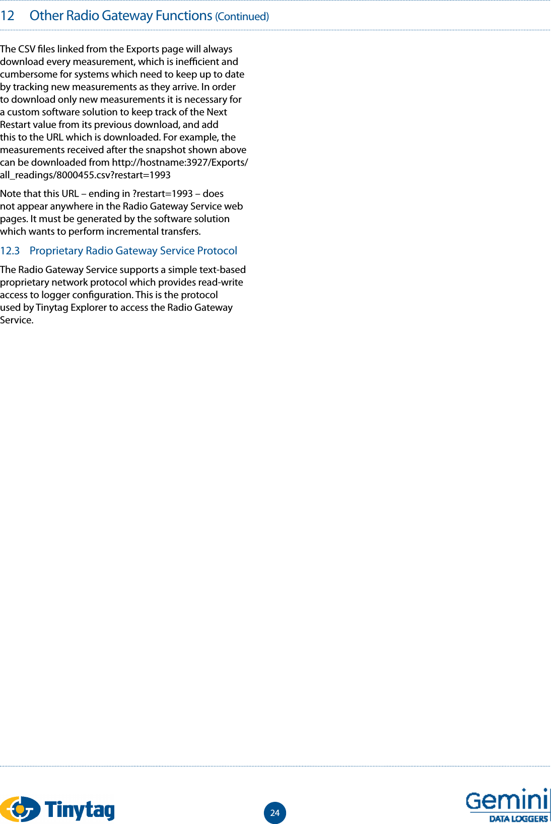 2412   Other Radio Gateway Functions (Continued)The CSV  les linked from the Exports page will always download every measurement, which is ine  cient and cumbersome for systems which need to keep up to date by tracking new measurements as they arrive. In order to download only new measurements it is necessary for a custom software solution to keep track of the Next Restart value from its previous download, and add this to the URL which is downloaded. For example, the measurements received after the snapshot shown above can be downloaded from http://hostname:3927/Exports/all_readings/8000455.csv?restart=1993Note that this URL &ndash; ending in ?restart=1993 &ndash; does not appear anywhere in the Radio Gateway Service web pages. It must be generated by the software solution which wants to perform incremental transfers.12.3  Proprietary Radio Gateway Service ProtocolThe Radio Gateway Service supports a simple text-based proprietary network protocol which provides read-write access to logger con guration. This is the protocol used by Tinytag Explorer to access the Radio Gateway Service.