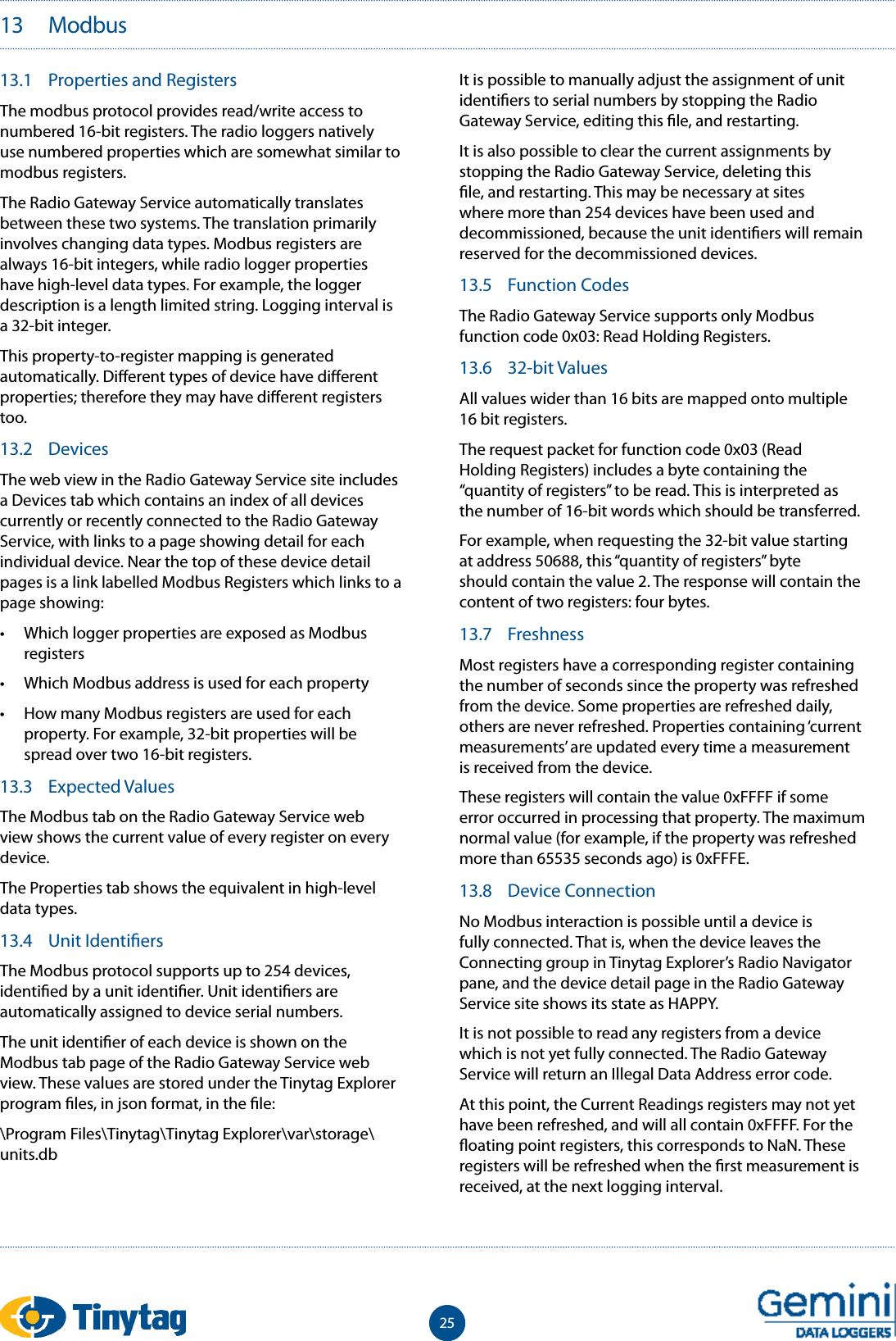 2513   Modbus13.1  Properties and RegistersThe modbus protocol provides read/write access to numbered 16-bit registers. The radio loggers natively use numbered properties which are somewhat similar to modbus registers.The Radio Gateway Service automatically translates between these two systems. The translation primarily involves changing data types. Modbus registers are always 16-bit integers, while radio logger properties have high-level data types. For example, the logger description is a length limited string. Logging interval is a 32-bit integer.This property-to-register mapping is generated automatically. Di erent types of device have di erent properties; therefore they may have di erent registers too.13.2  DevicesThe web view in the Radio Gateway Service site includes a Devices tab which contains an index of all devices currently or recently connected to the Radio Gateway Service, with links to a page showing detail for each individual device. Near the top of these device detail pages is a link labelled Modbus Registers which links to a page showing:&bull;  Which logger properties are exposed as Modbus registers&bull;  Which Modbus address is used for each property&bull;  How many Modbus registers are used for each property. For example, 32-bit properties will be spread over two 16-bit registers.13.3  Expected ValuesThe Modbus tab on the Radio Gateway Service web view shows the current value of every register on every device.The Properties tab shows the equivalent in high-level data types.13.4  Unit Identi ersThe Modbus protocol supports up to 254 devices, identi ed by a unit identi er. Unit identi ers are automatically assigned to device serial numbers.The unit identi er of each device is shown on the Modbus tab page of the Radio Gateway Service web view. These values are stored under the Tinytag Explorer program  les, in json format, in the  le:\Program Files\Tinytag\Tinytag Explorer\var\storage\units.dbIt is possible to manually adjust the assignment of unit identi ers to serial numbers by stopping the Radio Gateway Service, editing this  le, and restarting.It is also possible to clear the current assignments by stopping the Radio Gateway Service, deleting this  le, and restarting. This may be necessary at sites where more than 254 devices have been used and decommissioned, because the unit identi ers will remain reserved for the decommissioned devices.13.5  Function CodesThe Radio Gateway Service supports only Modbus function code 0x03: Read Holding Registers.13.6  32-bit ValuesAll values wider than 16 bits are mapped onto multiple 16 bit registers.The request packet for function code 0x03 (Read Holding Registers) includes a byte containing the &ldquo;quantity of registers&rdquo; to be read. This is interpreted as the number of 16-bit words which should be transferred.For example, when requesting the 32-bit value starting at address 50688, this &ldquo;quantity of registers&rdquo; byte should contain the value 2. The response will contain the content of two registers: four bytes.13.7  FreshnessMost registers have a corresponding register containing the number of seconds since the property was refreshed from the device. Some properties are refreshed daily, others are never refreshed. Properties containing &lsquo;current measurements&rsquo; are updated every time a measurement is received from the device.These registers will contain the value 0xFFFF if some error occurred in processing that property. The maximum normal value (for example, if the property was refreshed more than 65535 seconds ago) is 0xFFFE.13.8  Device ConnectionNo Modbus interaction is possible until a device is fully connected. That is, when the device leaves the Connecting group in Tinytag Explorer&rsquo;s Radio Navigator pane, and the device detail page in the Radio Gateway Service site shows its state as HAPPY.It is not possible to read any registers from a device which is not yet fully connected. The Radio Gateway Service will return an Illegal Data Address error code.At this point, the Current Readings registers may not yet have been refreshed, and will all contain 0xFFFF. For the  oating point registers, this corresponds to NaN. These registers will be refreshed when the  rst measurement is received, at the next logging interval.