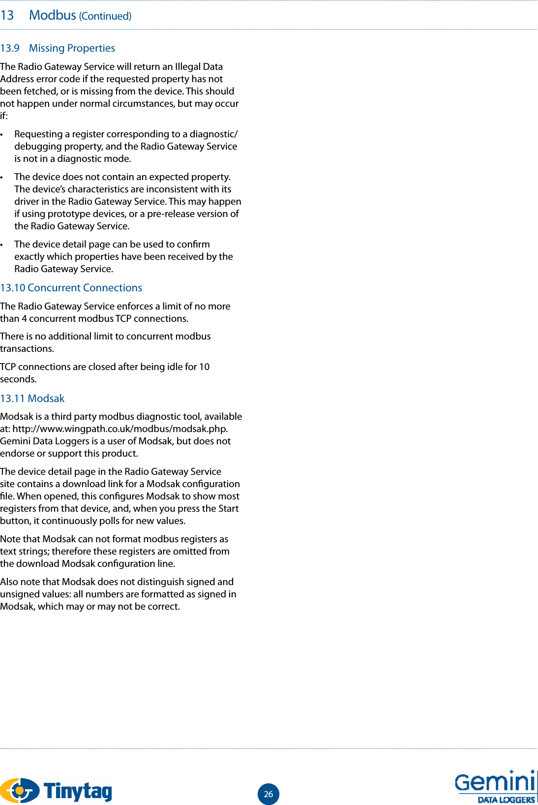 2613   Modbus (Continued)13.9  Missing PropertiesThe Radio Gateway Service will return an Illegal Data Address error code if the requested property has not been fetched, or is missing from the device. This should not happen under normal circumstances, but may occur if:&bull;  Requesting a register corresponding to a diagnostic/debugging property, and the Radio Gateway Service is not in a diagnostic mode.&bull;  The device does not contain an expected property. The device&rsquo;s characteristics are inconsistent with its driver in the Radio Gateway Service. This may happen if using prototype devices, or a pre-release version of the Radio Gateway Service.&bull;  The device detail page can be used to con rm exactly which properties have been received by the Radio Gateway Service.13.10 Concurrent ConnectionsThe Radio Gateway Service enforces a limit of no more than 4 concurrent modbus TCP connections.There is no additional limit to concurrent modbus transactions.TCP connections are closed after being idle for 10 seconds.13.11 ModsakModsak is a third party modbus diagnostic tool, available at: http://www.wingpath.co.uk/modbus/modsak.php. Gemini Data Loggers is a user of Modsak, but does not endorse or support this product.The device detail page in the Radio Gateway Service site contains a download link for a Modsak con guration  le. When opened, this con gures Modsak to show most registers from that device, and, when you press the Start button, it continuously polls for new values.Note that Modsak can not format modbus registers as text strings; therefore these registers are omitted from the download Modsak con guration line.Also note that Modsak does not distinguish signed and unsigned values: all numbers are formatted as signed in Modsak, which may or may not be correct.