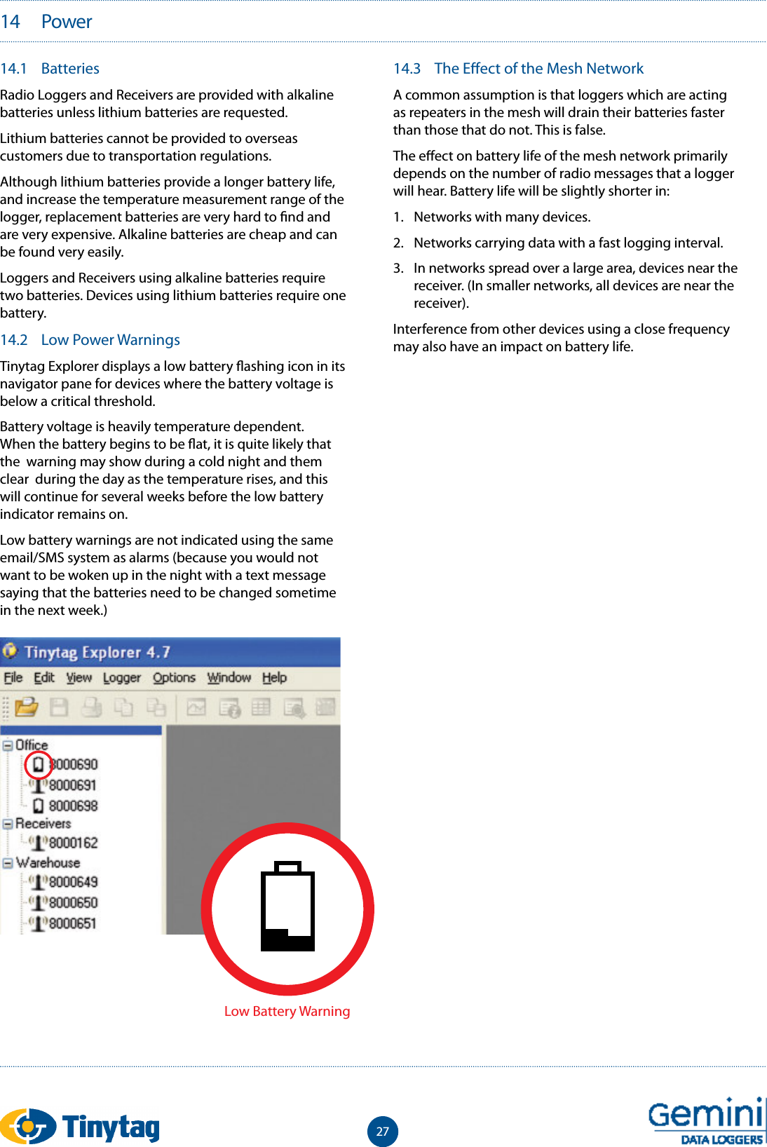 2714.1  BatteriesRadio Loggers and Receivers are provided with alkaline batteries unless lithium batteries are requested. Lithium batteries cannot be provided to overseas customers due to transportation regulations.Although lithium batteries provide a longer battery life, and increase the temperature measurement range of the logger, replacement batteries are very hard to  nd and are very expensive. Alkaline batteries are cheap and can be found very easily.Loggers and Receivers using alkaline batteries require two batteries. Devices using lithium batteries require one battery. 14.2  Low Power WarningsTinytag Explorer displays a low battery  ashing icon in its navigator pane for devices where the battery voltage is below a critical threshold.Battery voltage is heavily temperature dependent. When the battery begins to be  at, it is quite likely that the  warning may show during a cold night and them clear  during the day as the temperature rises, and this will continue for several weeks before the low battery indicator remains on.Low battery warnings are not indicated using the same email/SMS system as alarms (because you would not want to be woken up in the night with a text message saying that the batteries need to be changed sometime in the next week.)14.3  The E ect of the Mesh NetworkA common assumption is that loggers which are acting as repeaters in the mesh will drain their batteries faster than those that do not. This is false.The e ect on battery life of the mesh network primarily depends on the number of radio messages that a logger will hear. Battery life will be slightly shorter in:1.  Networks with many devices.2.  Networks carrying data with a fast logging interval.3.  In networks spread over a large area, devices near the receiver. (In smaller networks, all devices are near the receiver).Interference from other devices using a close frequency may also have an impact on battery life.14   PowerLow Battery Warning