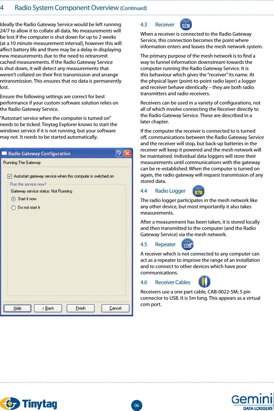 4   Radio System Component Overview (Continued)Ideally the Radio Gateway Service would be left running 24/7 to allow it to collate all data. No measurements will be lost if the computer is shut down for up to 2 weeks (at a 10 minute measurement interval), however this will a ect battery life and there may be a delay in displaying new measurements due to the need to retransmit cached measurements. If the Radio Gateway Service is shut down, it will detect any measurements that weren&rsquo;t collated on their  rst transmission and arrange retransmission. This ensures that no data is permanently lost.Ensure the following settings are correct for best performance if your custom software solution relies on the Radio Gateway Service.&ldquo;Autostart service when the computer is turned on&rdquo; needs to be ticked. Tinytag Explorer knows to start the windows service if it is not running, but your software may not. It needs to be started automatically. 4.3   ReceiverWhen a receiver is connected to the Radio Gateway Service, this connection becomes the point where information enters and leaves the mesh network system.The primary purpose of the mesh network is to  nd a way to funnel information downstream towards the computer running the Radio Gateway Service. It is this behaviour which gives the &ldquo;receiver&rdquo; its name. At the physical layer (point-to-point radio layer) a logger and receiver behave identically &ndash; they are both radio transmitters and radio receivers.Receivers can be used in a variety of con gurations, not all of which involve connecting the Receiver directly to the Radio Gateway Service. These are described in a later chapter.If the computer the receiver is connected to is turned o , communications between the Radio Gateway Service and the receiver will stop, but back-up batteries in the receiver will keep it powered and the mesh network will be maintained. Individual data loggers will store their measurements until communications with the gateway can be re-established. When the computer is turned on again, the radio gateway will request transmission of any stored data.4.4   Radio LoggerThe radio logger participates in the mesh network like any other device, but most importantly it also takes measurements.After a measurement has been taken, it is stored locally and then transmitted to the computer (and the Radio Gateway Service) via the mesh network.4.5   RepeaterA receiver which is not connected to any computer can act as a repeater to improve the range of an installation and to connect to other devices which have poor communications.4.6   Receiver CablesReceivers use a one part cable, CAB-0022-5M; 5 pin connector to USB. It is 5m long. This appears as a virtual com port.06