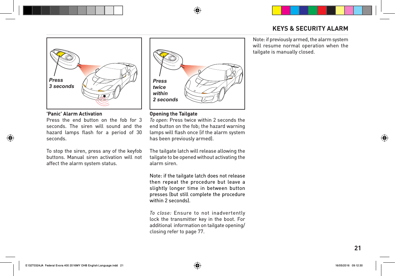      21'Panic' Alarm ActivationPress  the  end  button  on  the  fob  for  3 seconds.  The  siren  will  sound  and  the hazard  lamps  ﬂash  for  a  period  of  30 seconds. To stop the siren, press any of the keyfob buttons. Manual  siren  activation  will  not affect the alarm system status.Opening the TailgateTo open: Press twice within 2 seconds the end button on the fob; the hazard warning lamps will ﬂash once (if the alarm system has been previously armed).The tailgate latch will release allowing the tailgate to be opened without activating the alarm siren. Note: if the tailgate latch does not release then repeat the  procedure  but leave  a slightly longer  time  in  between  button presses (but still complete the procedure within 2 seconds). To close: Ensure to not inadvertently lock the transmitter key  in  the  boot. For additional  information on tailgate opening/closing refer to page 77. Note: if previously armed, the alarm system will resume normal  operation  when  the tailgate is manually closed.KEYS &amp; SECURITY ALARMPress 3 secondsPress twice within 2 secondsE132T0324JA  Federal Evora 400 2016MY OHB English Language.indd   21 16/05/2016   09:12:30