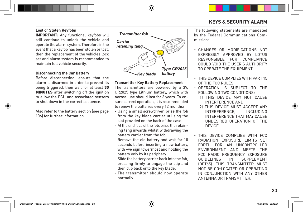      23Lost or Stolen KeyfobsIMPORTANT:  Any  functional  keyfobs  will still  continue  to  unlock  the  vehicle  and operate the alarm system. Therefore in the event that a keyfob has been stolen or lost, then the replacement of the vehicles lock set and alarm system is recommended to maintain full vehicle security.Disconnecting the Car BatteryBefore  disconnecting,  ensure  that  the alarm is disarmed in order to prevent its being triggered, then wait for at least 30 MINUTES  after  switching  off  the  ignition to allow the ECU and associated sensors to shut down in the correct sequence.Also refer to the battery section (see page 106) for further information.Transmitter Key Battery ReplacementThe  transmitters  are  powered  by  a  3V,  CR2025  type  Lithium  battery,  which  with normal use should last for 3 years. To en-sure correct operation, it is recommended to renew the batteries every 12 months:- Using a small screwdriver, prise the fob from the  key blade  carrier  utilising  the slot provided on the back of the case.- At the end face of the fob, prise the retain-ing tang inwards whilst withdrawing the battery carrier from the fob.- Remove the  old  battery  and  wait  for 10 seconds before inserting a new battery, with +ve sign lowermost and holding the battery only by its periphery.- Slide the battery carrier back into the fob, pressing  ﬁrmly to  engage  the  clip and then clip back onto the key blade. - The transmitter should  now  operate normally.The following statements are  mandated by the  Federal Communications  Com-mission:CHANGES  OR  MODIFICATIONS  NOT  EXPRESSLY  APPROVED  BY  LOTUS RESPONSIBLE  FOR  COMPLIANCE COULD VOID THE USER'S AUTHORITY TO OPERATE THE EQUIPMENT.THIS DEVICE COMPLIES WITH PART 15  OF THE FCC RULESOPERATION  IS  SUBJECT  TO  THE  FOLLOWING TWO CONDITIONS:1)  THIS  DEVICE  MAY  NOT  CAUSE INTERFERENCE AND2)  THIS  DEVICE  MUST  ACCEPT  ANY INTERFERENCE,  INCLUDING INTERFERENCE THAT MAY CAUSE UNDESIRED  OPERATION  OF  THE DEVICE THIS  DEVICE  COMPLIES  WITH  FCC  RADIATION  EXPOSURE  LIMITS  SET FORTH  FOR  AN  UNCONTROLLED ENVIRONMENT  AND  MEETS  THE FCC  RADIO  FREQUENCY  EXPOSURE GUIDELINES  IN  SUPPLEMENT (OET65).  THIS  TRANSMITTER  MUST NOT  BE  COLOCATED  OR  OPERATING IN  CONJUNCTION  WITH  ANY  OTHER ANTENNA OR TRANSMITTER.Transmitter fobCarrierretaining tangKey bladeType CR2025battery KEYS &amp; SECURITY ALARME132T0324JA  Federal Evora 400 2016MY OHB English Language.indd   23 16/05/2016   09:12:31