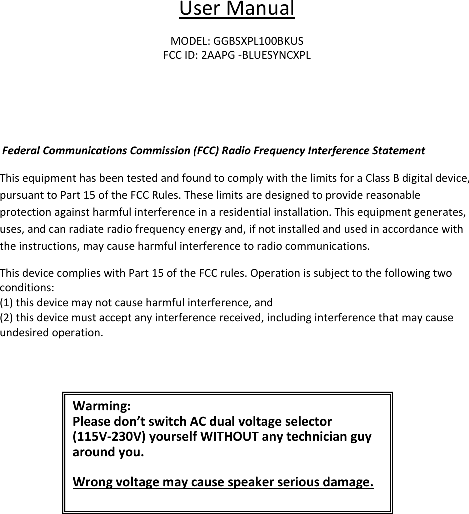                                                                                                                      User Manual  MODEL: GGBSXPL100BKUS FCC ID: 2AAPG -BLUESYNCXPL     Federal Communications Commission (FCC) Radio Frequency Interference Statement This equipment has been tested and found to comply with the limits for a Class B digital device, pursuant to Part 15 of the FCC Rules. These limits are designed to provide reasonable protection against harmful interference in a residential installation. This equipment generates, uses, and can radiate radio frequency energy and, if not installed and used in accordance with the instructions, may cause harmful interference to radio communications. This device complies with Part 15 of the FCC rules. Operation is subject to the following two conditions: (1) this device may not cause harmful interference, and (2) this device must accept any interference received, including interference that may cause undesired operation.  Warming: Please don’t switch AC dual voltage selector  (115V-230V) yourself WITHOUT any technician guy around you.   Wrong voltage may cause speaker serious damage. 