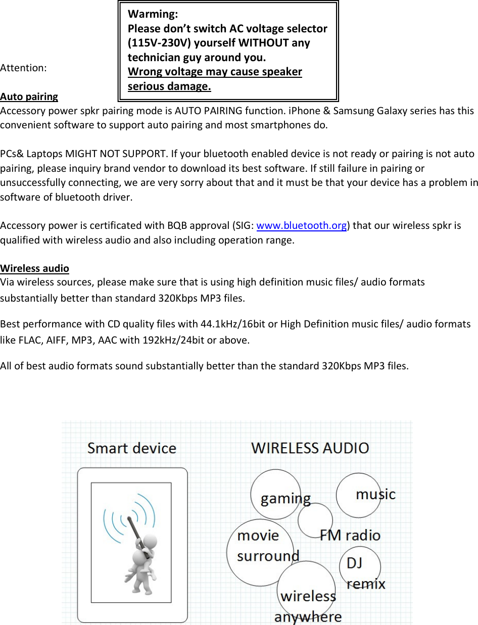                                                                                                                      Attention:  Auto pairing Accessory power spkr pairing mode is AUTO PAIRING function. iPhone &amp; Samsung Galaxy series has this convenient software to support auto pairing and most smartphones do.  PCs&amp; Laptops MIGHT NOT SUPPORT. If your bluetooth enabled device is not ready or pairing is not auto pairing, please inquiry brand vendor to download its best software. If still failure in pairing or unsuccessfully connecting, we are very sorry about that and it must be that your device has a problem in software of bluetooth driver.  Accessory power is certificated with BQB approval (SIG: www.bluetooth.org) that our wireless spkr is qualified with wireless audio and also including operation range.  Wireless audio Via wireless sources, please make sure that is using high definition music files/ audio formats substantially better than standard 320Kbps MP3 files. Best performance with CD quality files with 44.1kHz/16bit or High Definition music files/ audio formats like FLAC, AIFF, MP3, AAC with 192kHz/24bit or above.  All of best audio formats sound substantially better than the standard 320Kbps MP3 files.                       Warming: Please don’t switch AC voltage selector (115V-230V) yourself WITHOUT any technician guy around you.  Wrong voltage may cause speaker serious damage. 