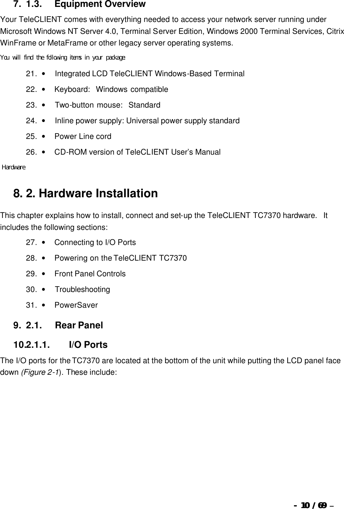  --  1010 / 69  / 69 –  7. 1.3.            Equipment Overview Your TeleCLIENT comes with everything needed to access your network server running under Microsoft Windows NT Server 4.0, Terminal Server Edition, Windows 2000 Terminal Services, Citrix WinFrame or MetaFrame or other legacy server operating systems. You will find the following items in your package: 21. •         Integrated LCD TeleCLIENT Windows-Based Terminal 22. •        Keyboard:  Windows compatible  23. •         Two-button mouse:  Standard 24. •         Inline power supply: Universal power supply standard 25. •        Power Line cord  26. •        CD-ROM version of TeleCLIENT User’s Manual  Hardware 8. 2.   Hardware Installation This chapter explains how to install, connect and set-up the TeleCLIENT TC7370 hardware.  It includes the following sections: 27. •        Connecting to I/O Ports 28. •        Powering on the TeleCLIENT TC7370 29. •        Front Panel Controls 30. •         Troubleshooting 31. •        PowerSaver 9. 2.1.            Rear Panel 10.2.1.1.                  I/O Ports The I/O ports for the TC7370 are located at the bottom of the unit while putting the LCD panel face down (Figure 2-1). These include: 