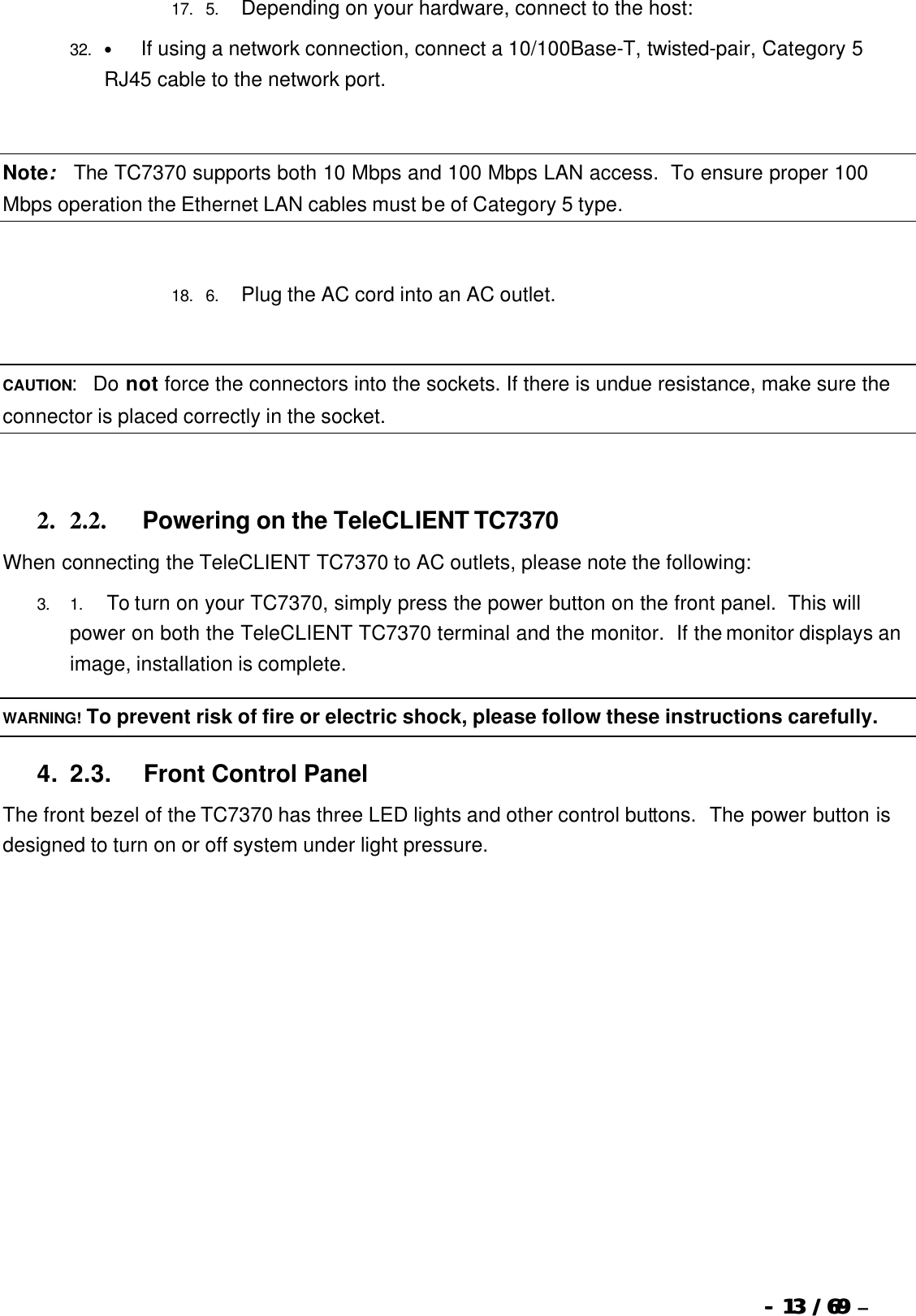  --  1313 / 69  / 69 –  17. 5.       Depending on your hardware, connect to the host: 32. •          If using a network connection, connect a 10/100Base-T, twisted-pair, Category 5 RJ45 cable to the network port.   Note:  The TC7370 supports both 10 Mbps and 100 Mbps LAN access.  To ensure proper 100 Mbps operation the Ethernet LAN cables must be of Category 5 type.   18. 6.       Plug the AC cord into an AC outlet.   CAUTION:  Do not force the connectors into the sockets. If there is undue resistance, make sure the connector is placed correctly in the socket.   2. 2.2.             Powering on the TeleCLIENT TC7370 When connecting the TeleCLIENT TC7370 to AC outlets, please note the following: 3. 1.        To turn on your TC7370, simply press the power button on the front panel.  This will power on both the TeleCLIENT TC7370 terminal and the monitor.  If the monitor displays an image, installation is complete. WARNING! To prevent risk of fire or electric shock, please follow these instructions carefully. 4. 2.3.            Front Control Panel The front bezel of the TC7370 has three LED lights and other control buttons.  The power button is designed to turn on or off system under light pressure.   