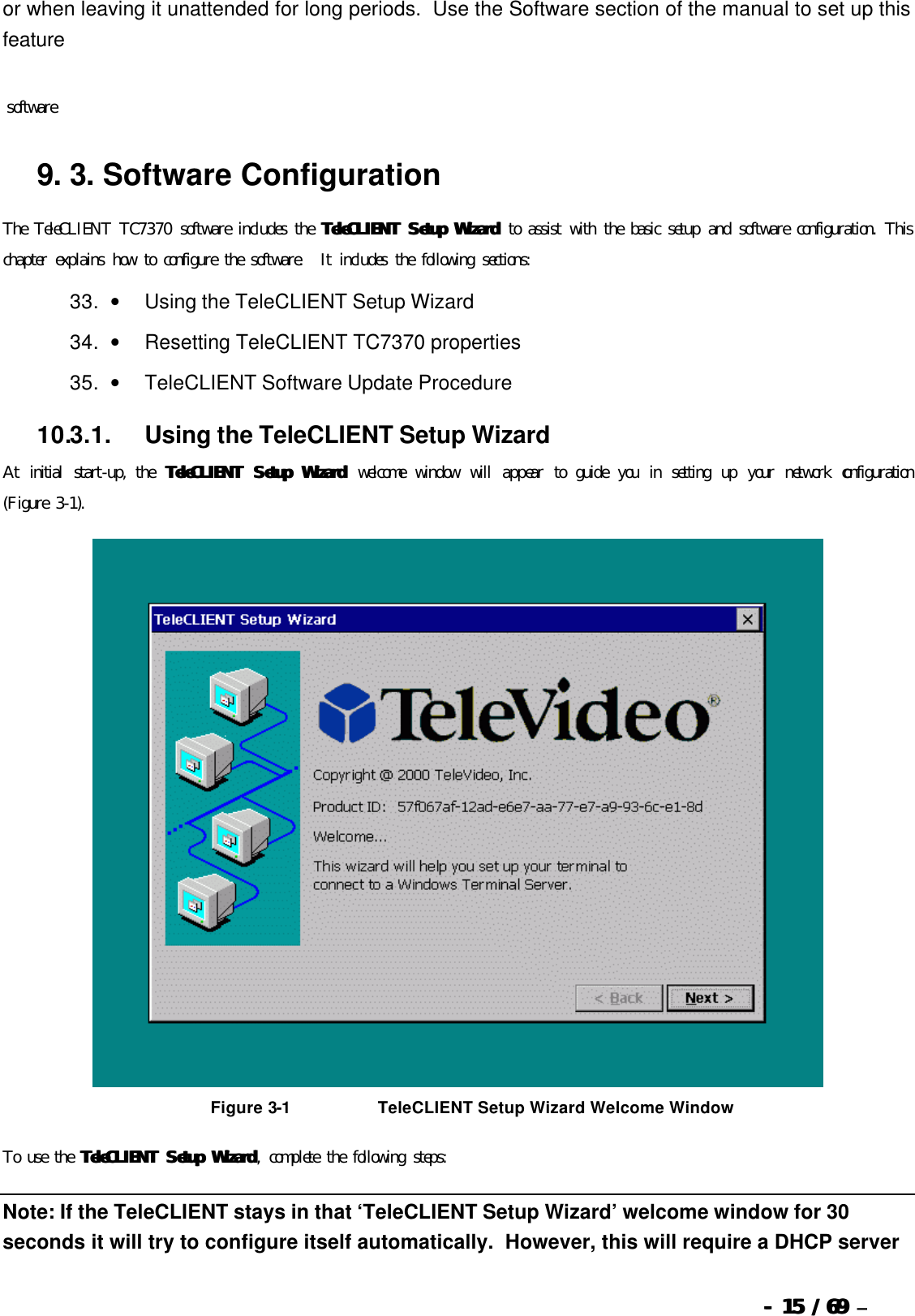  --  1515 / 69  / 69 –  or when leaving it unattended for long periods.  Use the Software section of the manual to set up this feature    software 9. 3.   Software Configuration The TeleCLIENT TC7370 software includes the TeleCLIENT Setup WizardTeleCLIENT Setup Wizard to assist with the basic setup and software configuration. This chapter explains how to configure the software.  It includes the following sections: 33. •         Using the TeleCLIENT Setup Wizard 34. •         Resetting TeleCLIENT TC7370 properties 35. •         TeleCLIENT Software Update Procedure 10.3.1.            Using the TeleCLIENT Setup Wizard At initial start-up, the  TeleCLIENT Setup WizardTeleCLIENT Setup Wizard welcome window will appear to guide you in setting up your network configuration (Figure 3-1).   Figure 3-1                              TeleCLIENT Setup Wizard Welcome Window To use the TeleCLIENT Setup WizardTeleCLIENT Setup Wizard, complete the following steps: Note: If the TeleCLIENT stays in that ‘TeleCLIENT Setup Wizard’ welcome window for 30 seconds it will try to configure itself automatically.  However, this will require a DHCP server 