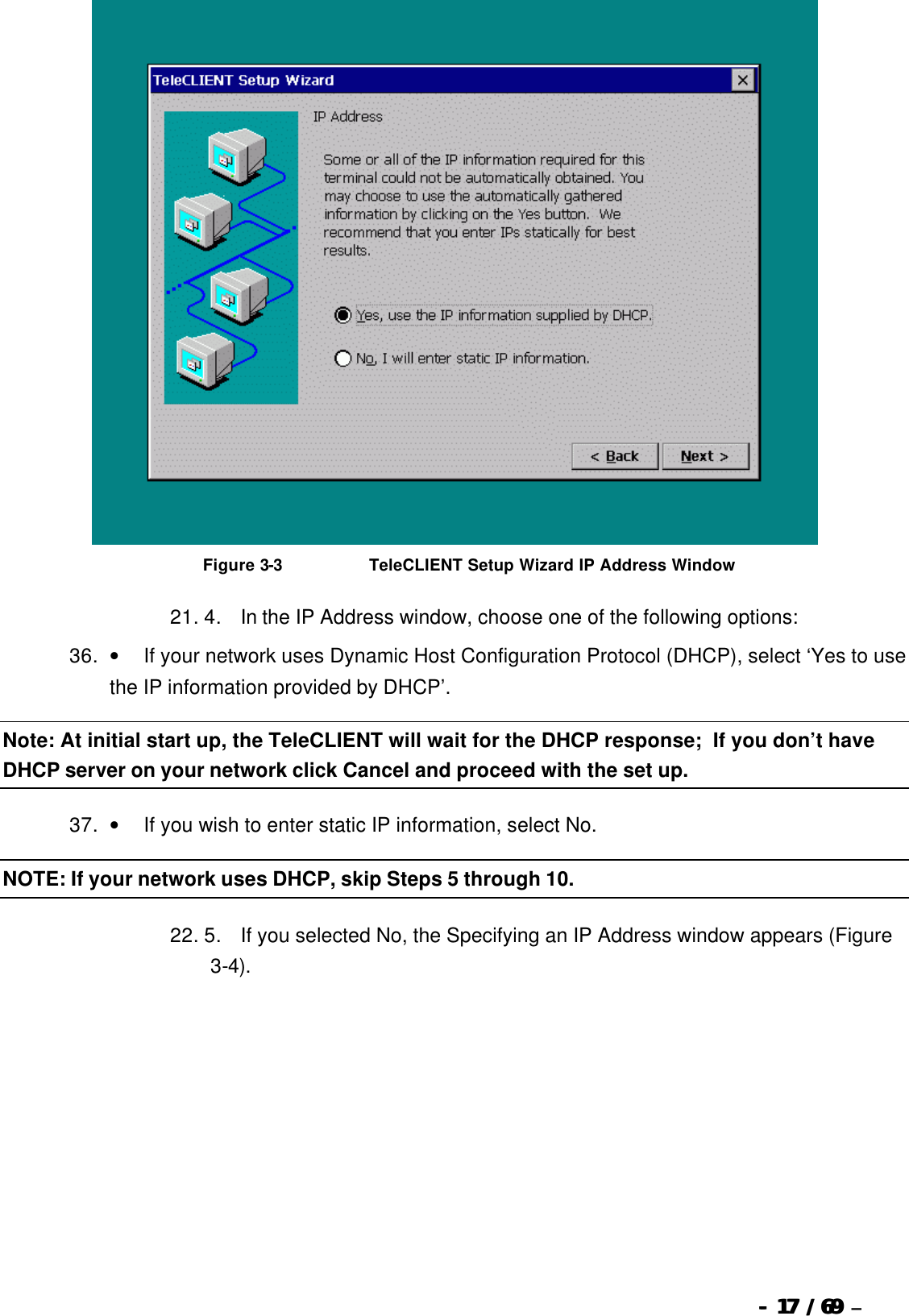  --  1717 / 69  / 69 –    Figure 3-3                              TeleCLIENT Setup Wizard IP Address Window 21. 4.       In the IP Address window, choose one of the following options:   36. •         If your network uses Dynamic Host Configuration Protocol (DHCP), select ‘Yes to use the IP information provided by DHCP’. Note: At initial start up, the TeleCLIENT will wait for the DHCP response;  If you don’t have DHCP server on your network click Cancel and proceed with the set up.  37. •         If you wish to enter static IP information, select No. NOTE: If your network uses DHCP, skip Steps 5 through 10. 22. 5.       If you selected No, the Specifying an IP Address window appears (Figure 3-4). 