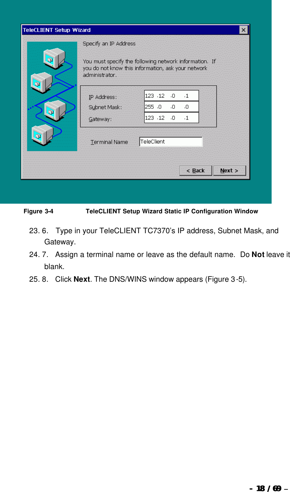  --  1818 / 69  / 69 –    Figure 3-4                              TeleCLIENT Setup Wizard Static IP Configuration Window 23. 6.       Type in your TeleCLIENT TC7370’s IP address, Subnet Mask, and Gateway.   24. 7.      Assign a terminal name or leave as the default name.  Do Not leave it blank. 25. 8.      Click Next. The DNS/WINS window appears (Figure 3-5). 