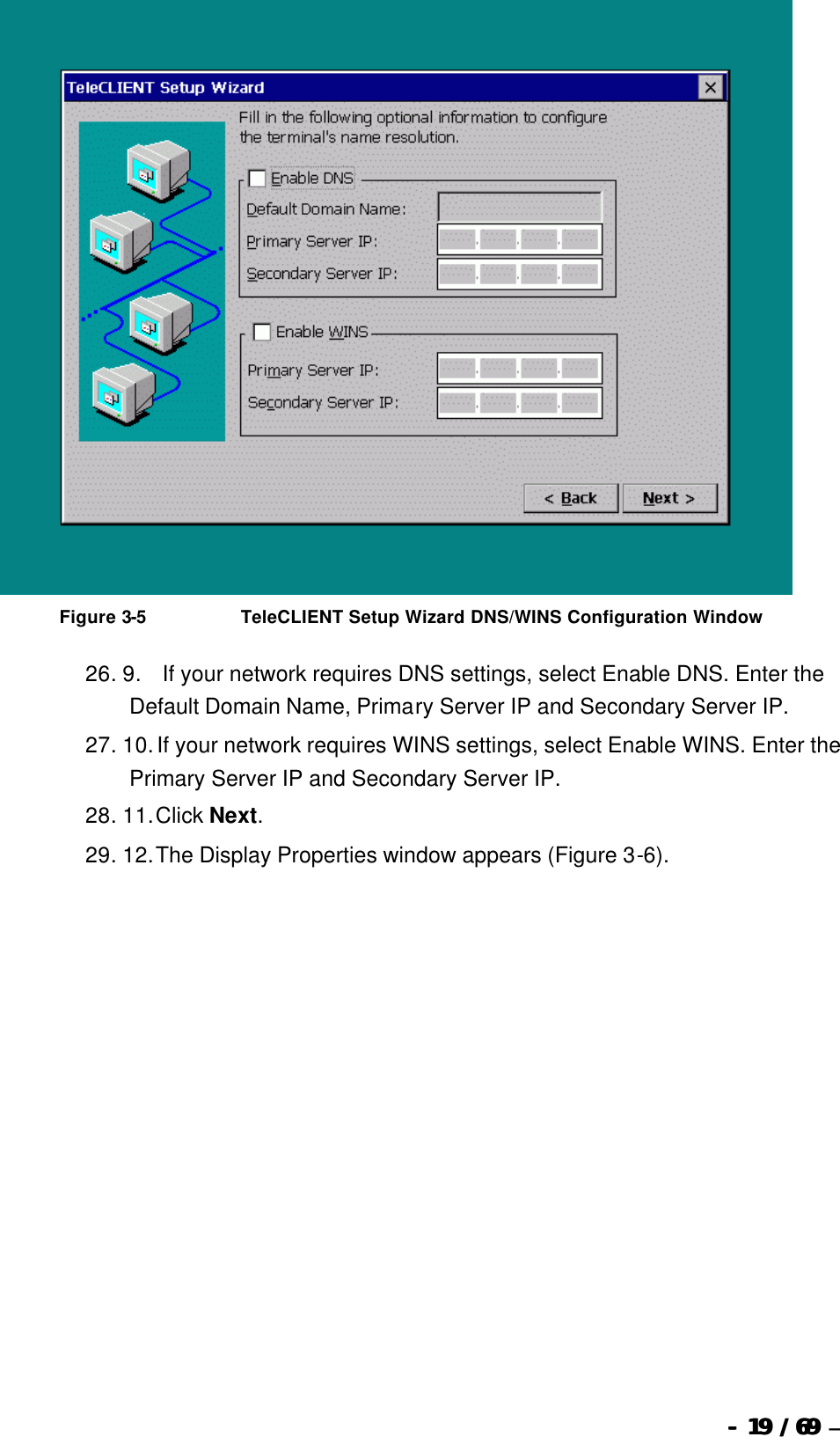  --  1919 / 69  / 69 –    Figure 3-5                              TeleCLIENT Setup Wizard DNS/WINS Configuration Window 26. 9.       If your network requires DNS settings, select Enable DNS. Enter the Default Domain Name, Primary Server IP and Secondary Server IP. 27. 10. If your network requires WINS settings, select Enable WINS. Enter the Primary Server IP and Secondary Server IP. 28. 11. Click Next. 29. 12. The Display Properties window appears (Figure 3-6). 