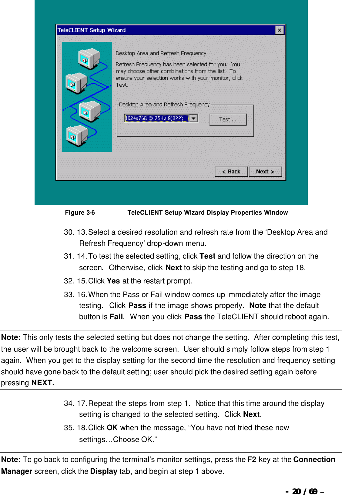  --  2020 / 69  / 69 –    Figure 3-6                              TeleCLIENT Setup Wizard Display Properties Window 30. 13. Select a desired resolution and refresh rate from the ‘Desktop Area and Refresh Frequency’ drop-down menu. 31. 14. To test the selected setting, click Test and follow the direction on the screen.  Otherwise, click Next to skip the testing and go to step 18. 32. 15. Click Yes at the restart prompt. 33. 16. When the Pass or Fail window comes up immediately after the image testing.  Click Pass if the image shows properly.  Note that the default button is Fail.  When you click Pass the TeleCLIENT should reboot again. Note: This only tests the selected setting but does not change the setting.  After completing this test, the user will be brought back to the welcome screen.  User should simply follow steps from step 1 again.  When you get to the display setting for the second time the resolution and frequency setting should have gone back to the default setting; user should pick the desired setting again before pressing NEXT. 34. 17. Repeat the steps from step 1.  Notice that this time around the display setting is changed to the selected setting.  Click Next. 35. 18. Click OK when the message, “You have not tried these new settings…Choose OK.” Note: To go back to configuring the terminal’s monitor settings, press the F2 key at the Connection Manager screen, click the Display tab, and begin at step 1 above. 