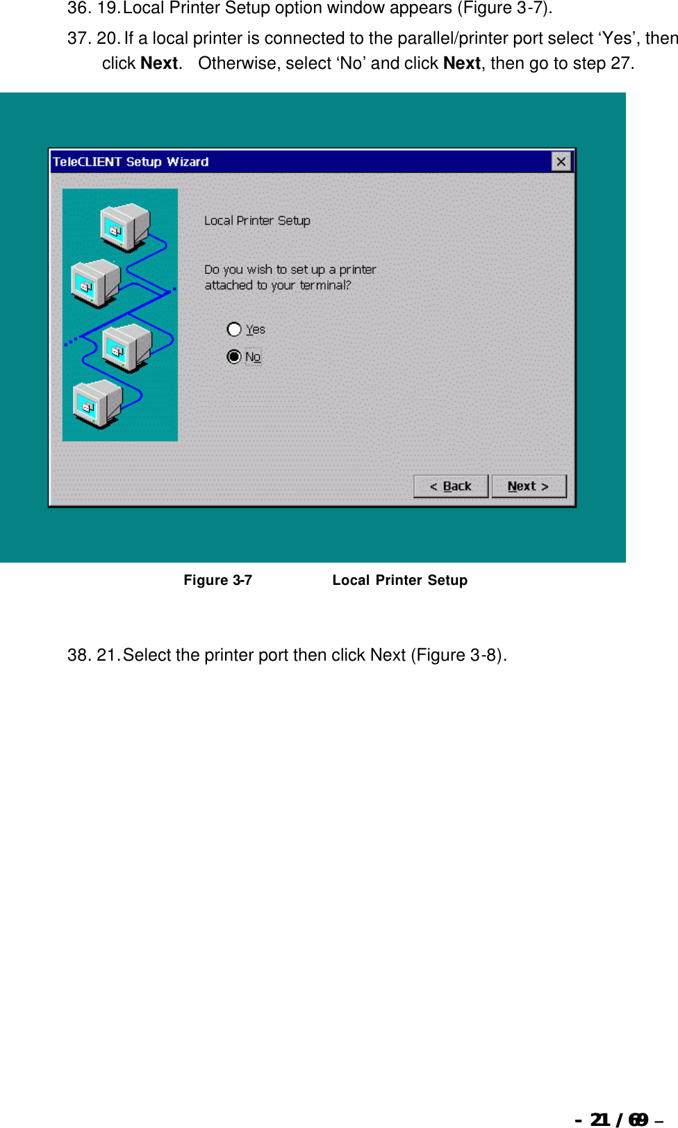  --  2121 / 69  / 69 –  36. 19. Local Printer Setup option window appears (Figure 3-7). 37. 20. If a local printer is connected to the parallel/printer port select ‘Yes’, then click Next.  Otherwise, select ‘No’ and click Next, then go to step 27.   Figure 3-7                               Local Printer Setup   38. 21. Select the printer port then click Next (Figure 3-8). 