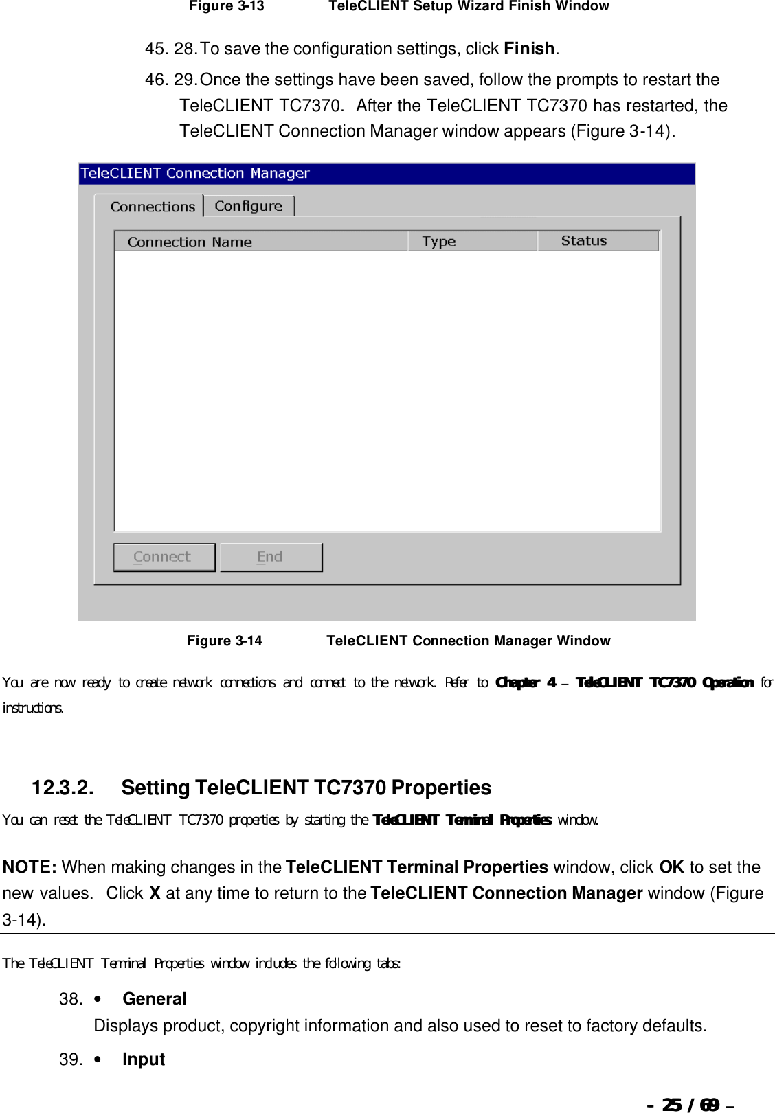  --  2525 / 69  / 69 –   Figure 3-13                          TeleCLIENT Setup Wizard Finish Window 45. 28. To save the configuration settings, click Finish.   46. 29. Once the settings have been saved, follow the prompts to restart the TeleCLIENT TC7370.  After the TeleCLIENT TC7370 has restarted, the TeleCLIENT Connection Manager window appears (Figure 3-14).   Figure 3-14                          TeleCLIENT Connection Manager Window You are now ready to create network connections and connect to the network. Refer to Chapter 4Chapter 4 – TeleCLIENT TC7370 OperationTeleCLIENT TC7370 Operation for instructions.   12.3.2.            Setting TeleCLIENT TC7370 Properties You can reset the TeleCLIENT TC7370 properties by starting the TeleCLIENT Terminal PropertiesTeleCLIENT Terminal Properties window. NOTE: When making changes in the TeleCLIENT Terminal Properties window, click OK to set the new values.  Click X at any time to return to the TeleCLIENT Connection Manager window (Figure 3-14). The TeleCLIENT Terminal Properties window includes the following tabs: 38. •         General Displays product, copyright information and also used to reset to factory defaults. 39. •         Input 