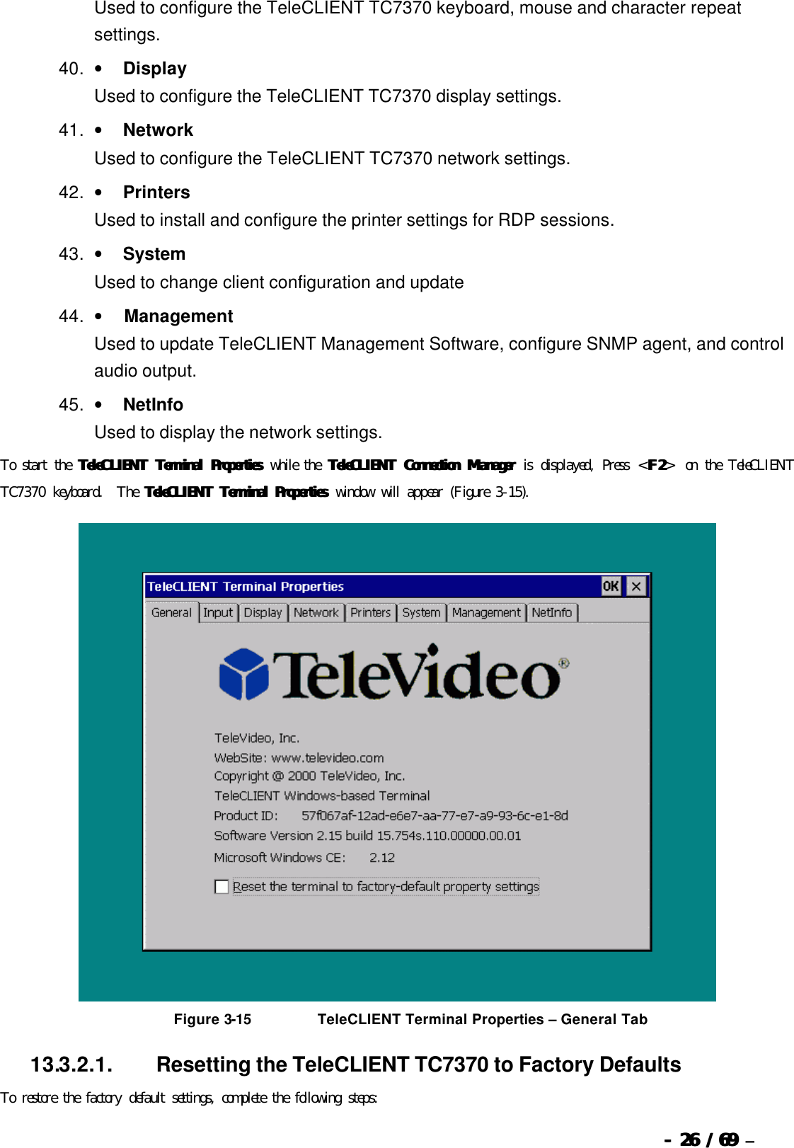  --  2626 / 69  / 69 –  Used to configure the TeleCLIENT TC7370 keyboard, mouse and character repeat settings. 40. •        Display Used to configure the TeleCLIENT TC7370 display settings. 41. •        Network Used to configure the TeleCLIENT TC7370 network settings. 42. •        Printers Used to install and configure the printer settings for RDP sessions. 43. •        System Used to change client configuration and update  44. •         Management Used to update TeleCLIENT Management Software, configure SNMP agent, and control audio output. 45. •        NetInfo Used to display the network settings. To start the TeleCTeleCLIENT Terminal PropertiesLIENT Terminal Properties while the TeleCLIENT Connection ManagerTeleCLIENT Connection Manager is displayed, Press &lt;F2F2&gt; on the TeleCLIENT TC7370 keyboard.  The TeleCLIENT Terminal PropertiesTeleCLIENT Terminal Properties window will appear (Figure 3-15).   Figure 3-15                          TeleCLIENT Terminal Properties  – General Tab 13.3.2.1.                  Resetting the TeleCLIENT TC7370 to Factory Defaults To restore the factory default settings, complete the following steps: 