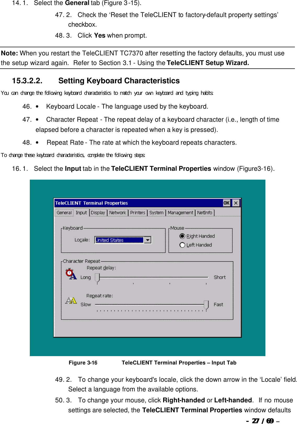  --  2727 / 69  / 69 –  14. 1.      Select the General tab (Figure 3-15). 47. 2.      Check the ‘Reset the TeleCLIENT to factory-default property settings’ checkbox. 48. 3.      Click Yes when prompt. Note: When you restart the TeleCLIENT TC7370 after resetting the factory defaults, you must use the setup wizard again.  Refer to Section 3.1 - Using the TeleCLIENT Setup Wizard. 15.3.2.2.                  Setting Keyboard Characteristics You can change the following keyboard characteristics to match your own keyboard and typing habits: 46. •        Keyboard Locale - The language used by the keyboard. 47. •        Character Repeat - The repeat delay of a keyboard character (i.e., length of time elapsed before a character is repeated when a key is pressed). 48. •         Repeat Rate - The rate at which the keyboard repeats characters. To change these keyboard characteristics, complete the following steps: 16. 1.      Select the Input tab in the TeleCLIENT Terminal Properties window (Figure3-16).   Figure 3-16                          TeleCLIENT Terminal Properties  – Input Tab 49. 2.      To change your keyboard&apos;s locale, click the down arrow in the ‘Locale’ field.  Select a language from the available options. 50. 3.       To change your mouse, click Right-handed or Left-handed.  If no mouse settings are selected, the TeleCLIENT Terminal Properties window defaults 