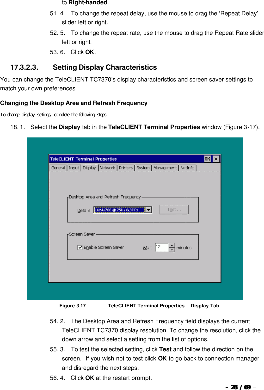  --  2828 / 69  / 69 –  to Right-handed. 51. 4.       To change the repeat delay, use the mouse to drag the ‘Repeat Delay’ slider left or right. 52. 5.       To change the repeat rate, use the mouse to drag the Repeat Rate slider left or right. 53. 6.      Click OK. 17.3.2.3.                  Setting Display Characteristics You can change the TeleCLIENT TC7370’s display characteristics and screen saver settings to match your own preferences   Changing the Desktop Area and Refresh Frequency To change display settings, complete the following steps: 18. 1.      Select the Display tab in the TeleCLIENT Terminal Properties window (Figure 3-17).   Figure 3-17                          TeleCLIENT Terminal Properties – Display Tab 54. 2.       The Desktop Area and Refresh Frequency field displays the current TeleCLIENT TC7370 display resolution. To change the resolution, click the down arrow and select a setting from the list of options. 55. 3.       To test the selected setting, click Test and follow the direction on the screen.  If you wish not to test click OK to go back to connection manager and disregard the next steps. 56. 4.      Click OK at the restart prompt. 