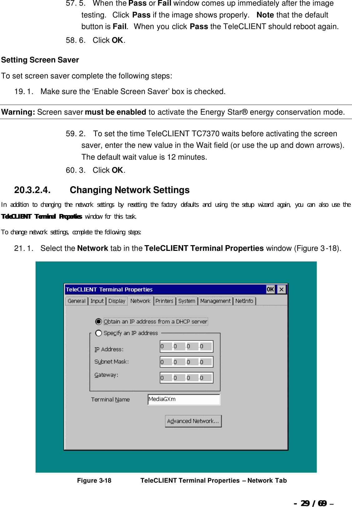  --  2929 / 69  / 69 –  57. 5.      When the Pass or Fail window comes up immediately after the image testing.  Click Pass if the image shows properly.  Note that the default button is Fail.  When you click Pass the TeleCLIENT should reboot again. 58. 6.      Click OK. Setting Screen Saver To set screen saver complete the following steps: 19. 1.      Make sure the ‘Enable Screen Saver’ box is checked. Warning: Screen saver must be enabled to activate the Energy Star® energy conservation mode.   59. 2.       To set the time TeleCLIENT TC7370 waits before activating the screen saver, enter the new value in the Wait field (or use the up and down arrows). The default wait value is 12 minutes. 60. 3.      Click OK. 20.3.2.4.                  Changing Network Settings In addition to changing the network settings by resetting the factory defaults and using the setup wizard again, you can also use the TeleCLIENT Terminal ProperTeleCLIENT Terminal Propertiesties window for this task.  To change network settings, complete the following steps: 21. 1.      Select the Network tab in the TeleCLIENT Terminal Properties window (Figure 3-18).   Figure 3-18                          TeleCLIENT Terminal Properties – Network Tab 