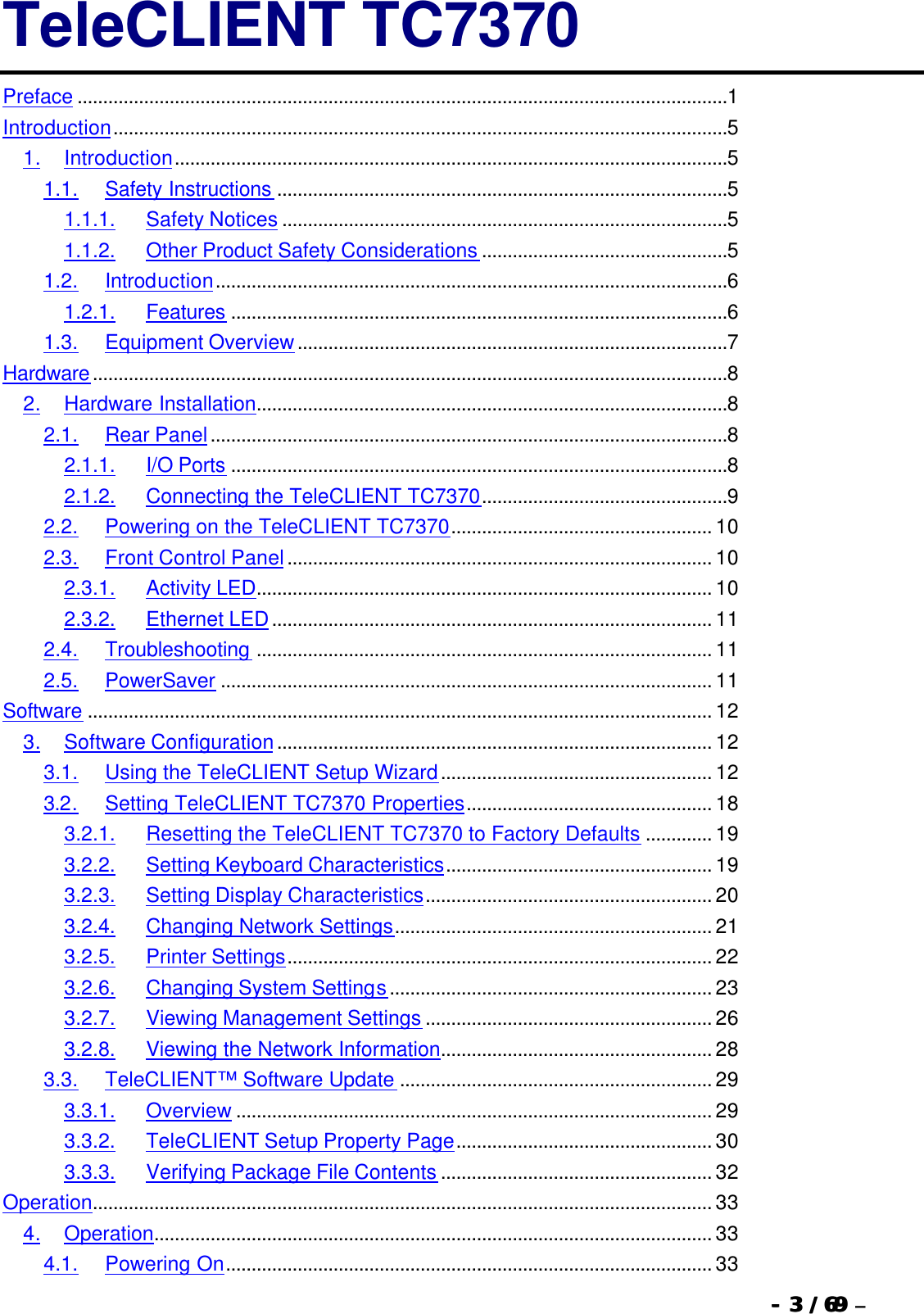  --  33 / 69  / 69 –  TeleCLIENT TC7370 Preface ...............................................................................................................................1 Introduction........................................................................................................................5 1. Introduction............................................................................................................5 1.1. Safety Instructions ........................................................................................5 1.1.1. Safety Notices .......................................................................................5 1.1.2. Other Product Safety Considerations ................................................5 1.2. Introduction....................................................................................................6 1.2.1. Features .................................................................................................6 1.3. Equipment Overview....................................................................................7 Hardware............................................................................................................................8 2. Hardware Installation............................................................................................8 2.1. Rear Panel.....................................................................................................8 2.1.1. I/O Ports .................................................................................................8 2.1.2. Connecting the TeleCLIENT TC7370................................................9 2.2. Powering on the TeleCLIENT TC7370................................................... 10 2.3. Front Control Panel................................................................................... 10 2.3.1. Activity LED......................................................................................... 10 2.3.2. Ethernet LED...................................................................................... 11 2.4. Troubleshooting ......................................................................................... 11 2.5. PowerSaver ................................................................................................ 11 Software .......................................................................................................................... 12 3. Software Configuration..................................................................................... 12 3.1. Using the TeleCLIENT Setup Wizard..................................................... 12 3.2. Setting TeleCLIENT TC7370 Properties................................................ 18 3.2.1. Resetting the TeleCLIENT TC7370 to Factory Defaults ............. 19 3.2.2. Setting Keyboard Characteristics.................................................... 19 3.2.3. Setting Display Characteristics........................................................ 20 3.2.4. Changing Network Settings.............................................................. 21 3.2.5. Printer Settings................................................................................... 22 3.2.6. Changing System Settings............................................................... 23 3.2.7. Viewing Management Settings ........................................................ 26 3.2.8. Viewing the Network Information..................................................... 28 3.3. TeleCLIENT™ Software Update ............................................................. 29 3.3.1. Overview ............................................................................................. 29 3.3.2. TeleCLIENT Setup Property Page.................................................. 30 3.3.3. Verifying Package File Contents ..................................................... 32 Operation......................................................................................................................... 33 4. Operation............................................................................................................. 33 4.1. Powering On............................................................................................... 33 