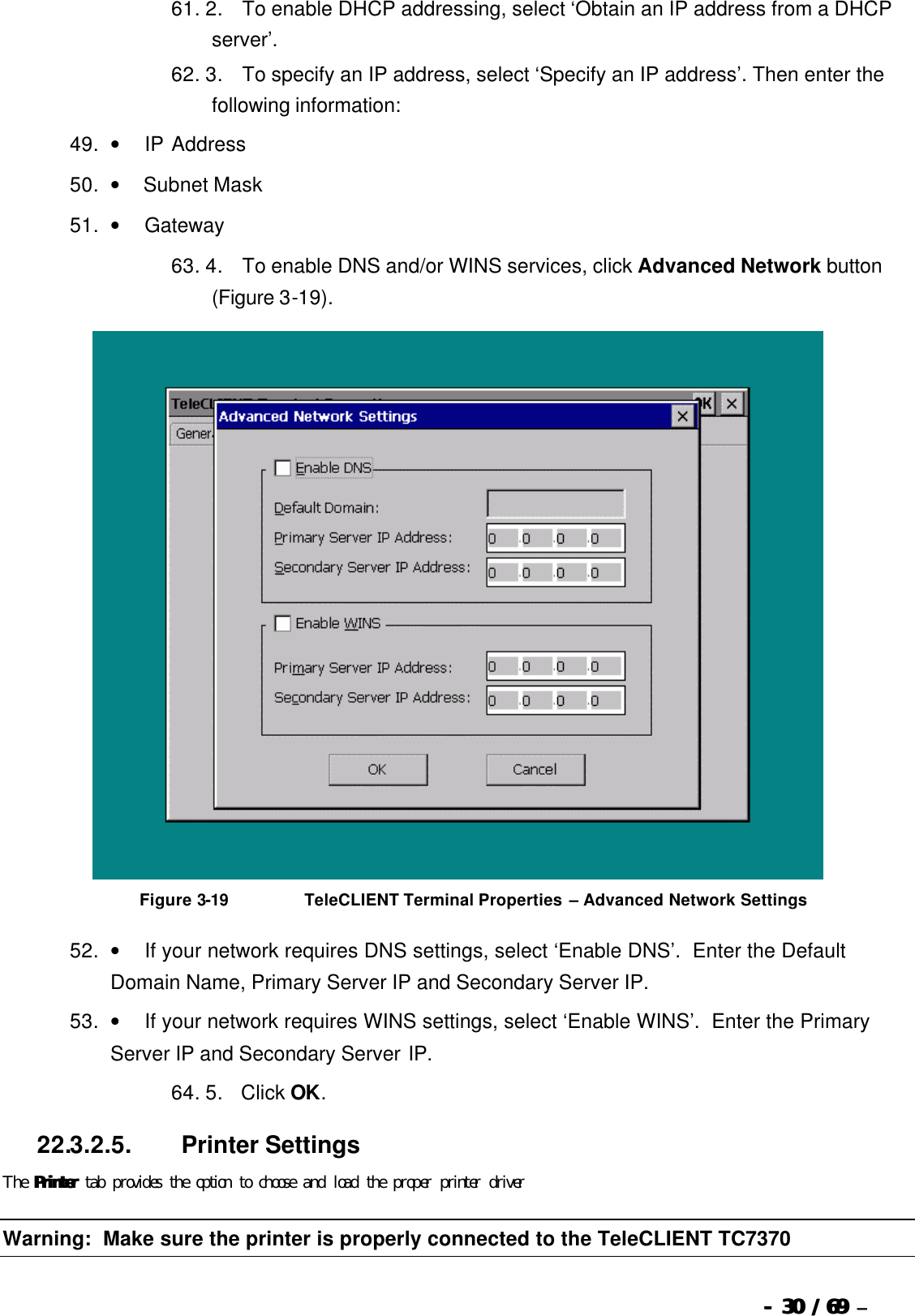  --  3030 / 69  / 69 –  61. 2.       To enable DHCP addressing, select ‘Obtain an IP address from a DHCP server’. 62. 3.       To specify an IP address, select ‘Specify an IP address’. Then enter the following information: 49. •         IP Address   50. •        Subnet Mask   51. •         Gateway   63. 4.       To enable DNS and/or WINS services, click Advanced Network button (Figure 3-19).   Figure 3-19                          TeleCLIENT Terminal Properties – Advanced Network Settings 52. •         If your network requires DNS settings, select ‘Enable DNS’.  Enter the Default Domain Name, Primary Server IP and Secondary Server IP. 53. •         If your network requires WINS settings, select ‘Enable WINS’.  Enter the Primary Server IP and Secondary Server IP. 64. 5.      Click OK. 22.3.2.5.                  Printer Settings The PrinterPrinter tab provides the option to choose and load the proper printer driver Warning:  Make sure the printer is properly connected to the TeleCLIENT TC7370 