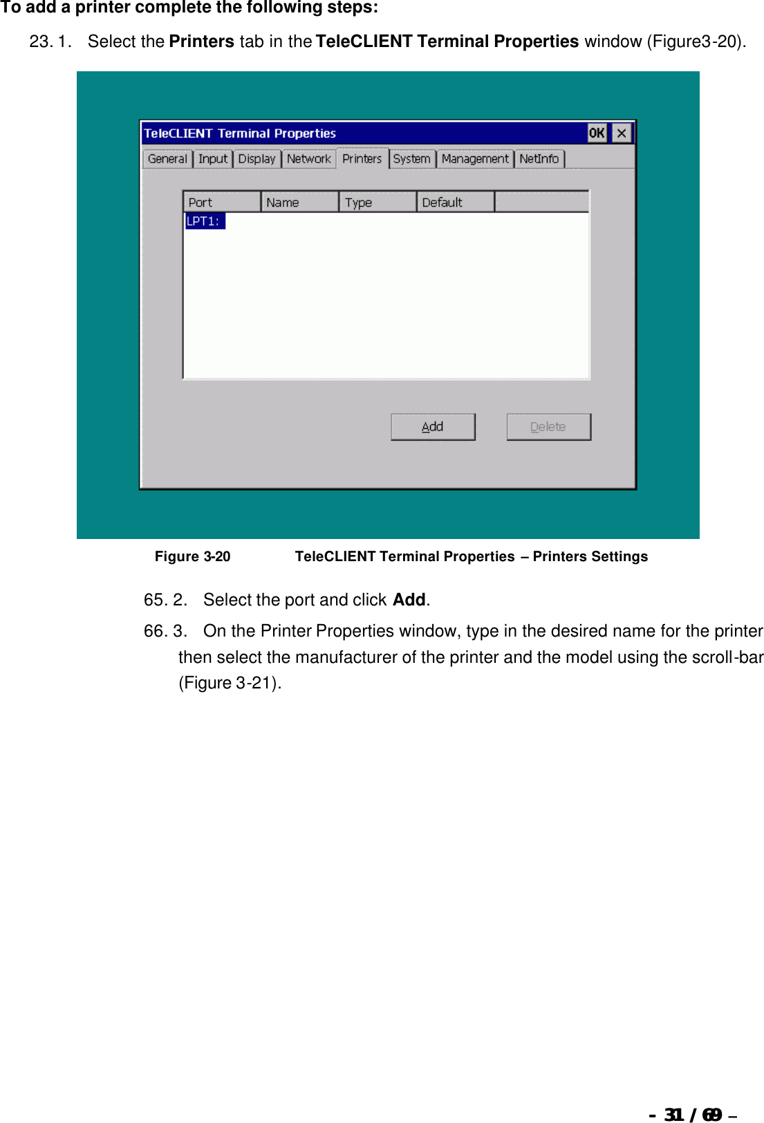  --  3131 / 69  / 69 –  To add a printer complete the following steps: 23. 1.      Select the Printers tab in the TeleCLIENT Terminal Properties window (Figure3-20).   Figure 3-20                          TeleCLIENT Terminal Properties – Printers Settings 65. 2.      Select the port and click Add. 66. 3.      On the Printer Properties window, type in the desired name for the printer then select the manufacturer of the printer and the model using the scroll-bar (Figure 3-21). 