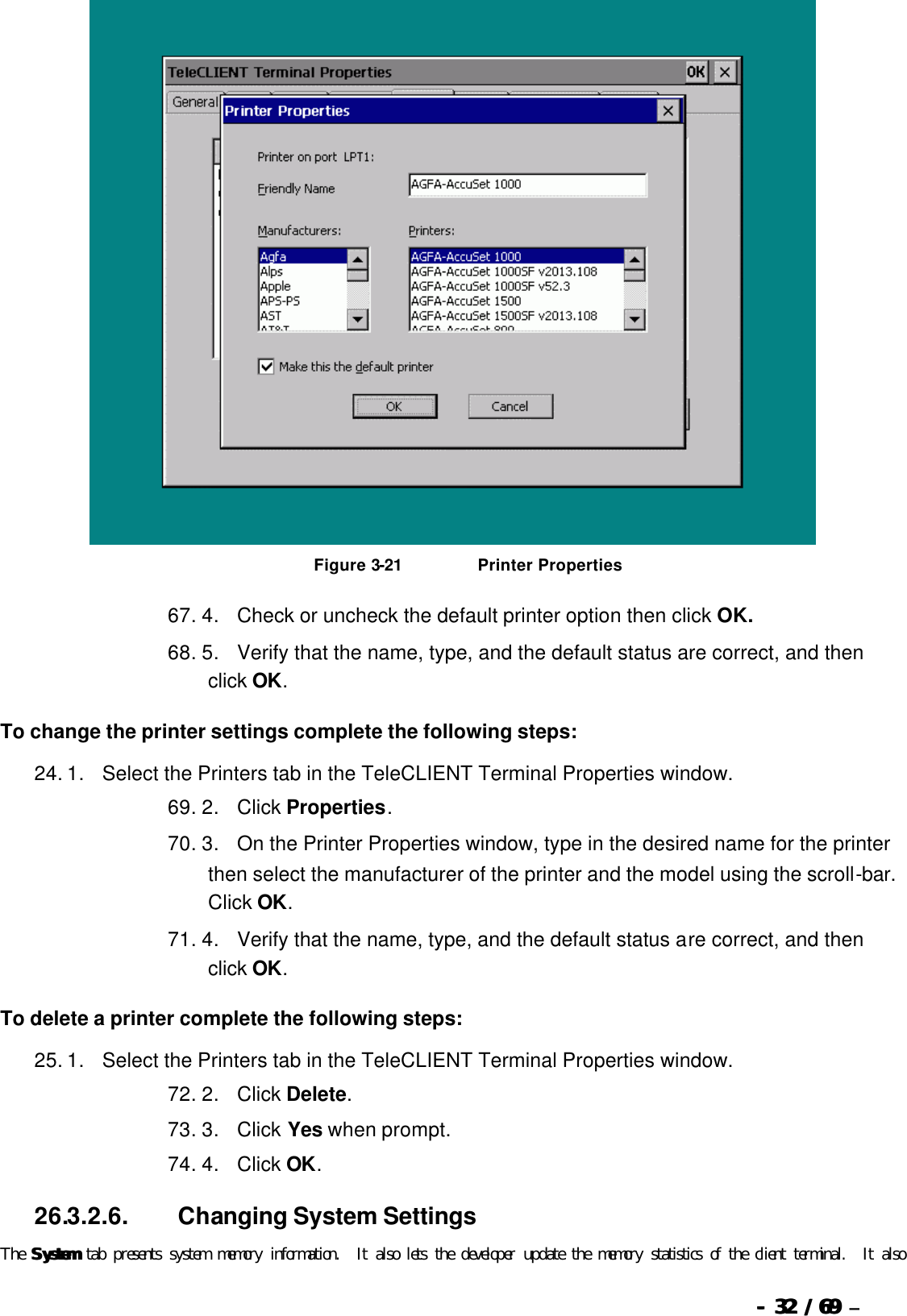  --  3232 / 69  / 69 –    Figure 3-21                          Printer Properties 67. 4.      Check or uncheck the default printer option then click OK. 68. 5.      Verify that the name, type, and the default status are correct, and then click OK. To change the printer settings complete the following steps: 24. 1.      Select the Printers tab in the TeleCLIENT Terminal Properties window. 69. 2.      Click Properties. 70. 3.      On the Printer Properties window, type in the desired name for the printer then select the manufacturer of the printer and the model using the scroll-bar.  Click OK. 71. 4.      Verify that the name, type, and the default status are correct, and then click OK. To delete a printer complete the following steps: 25. 1.      Select the Printers tab in the TeleCLIENT Terminal Properties window. 72. 2.      Click Delete. 73. 3.      Click Yes when prompt. 74. 4.      Click OK. 26.3.2.6.                  Changing System Settings The SystemSystem tab presents system memory information.  It also lets the developer update the memory statistics of the client terminal.  It also 