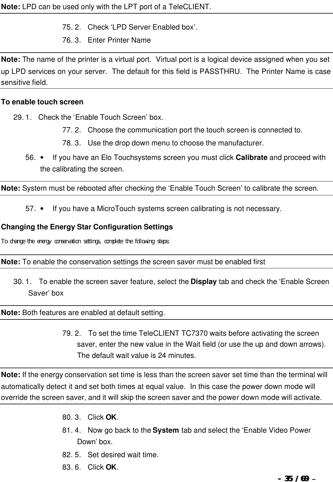  --  3535 / 69  / 69 –  Note: LPD can be used only with the LPT port of a TeleCLIENT. 75. 2.      Check ‘LPD Server Enabled box’. 76. 3.      Enter Printer Name Note: The name of the printer is a virtual port.  Virtual port is a logical device assigned when you set up LPD services on your server.  The default for this field is PASSTHRU.  The Printer Name is case sensitive field. To enable touch screen 29. 1.      Check the ‘Enable Touch Screen’ box. 77. 2.      Choose the communication port the touch screen is connected to. 78. 3.      Use the drop down menu to choose the manufacturer. 56. •         If you have an Elo Touchsystems screen you must click Calibrate and proceed with the calibrating the screen. Note: System must be rebooted after checking the ‘Enable Touch Screen’ to calibrate the screen. 57. •         If you have a MicroTouch systems screen calibrating is not necessary. Changing the Energy Star Configuration Settings To change the energy conservation settings, complete the following steps: Note: To enable the conservation settings the screen saver must be enabled first 30. 1.       To enable the screen saver feature, select the Display tab and check the ‘Enable Screen Saver’ box Note: Both features are enabled at default setting. 79. 2.       To set the time TeleCLIENT TC7370 waits before activating the screen saver, enter the new value in the Wait field (or use the up and down arrows). The default wait value is 24 minutes. Note: If the energy conservation set time is less than the screen saver set time than the terminal will automatically detect it and set both times at equal value.  In this case the power down mode will override the screen saver, and it will skip the screen saver and the power down mode will activate. 80. 3.      Click OK. 81. 4.      Now go back to the System tab and select the ‘Enable Video Power Down’ box. 82. 5.      Set desired wait time. 83. 6.      Click OK. 