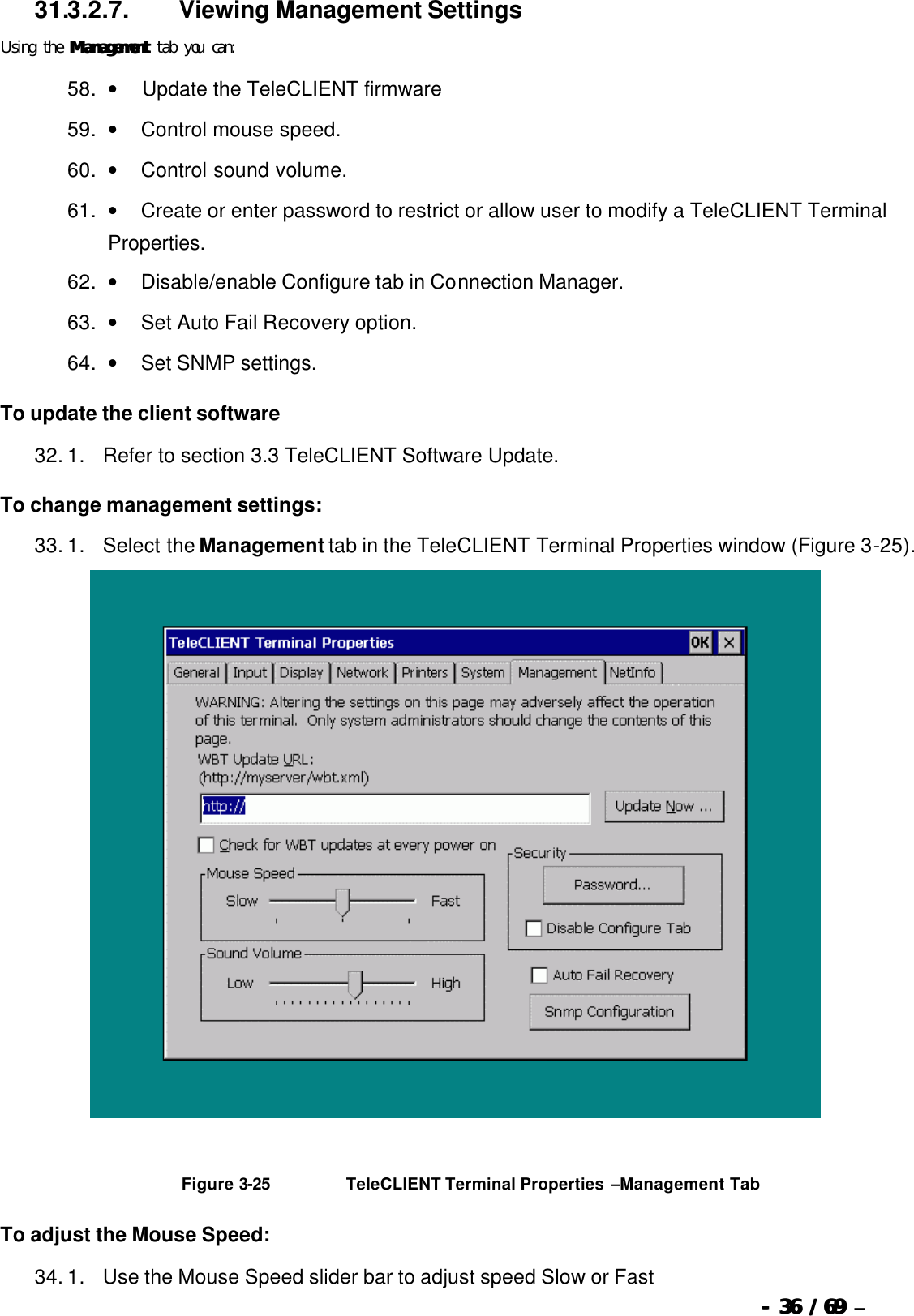  --  3636 / 69  / 69 –  31.3.2.7.                  Viewing Management Settings Using the ManagementManagement tab you can: 58. •         Update the TeleCLIENT firmware  59. •        Control mouse speed. 60. •        Control sound volume. 61. •        Create or enter password to restrict or allow user to modify a TeleCLIENT Terminal Properties. 62. •        Disable/enable Configure tab in Connection Manager. 63. •        Set Auto Fail Recovery option. 64. •        Set SNMP settings. To update the client software 32. 1.      Refer to section 3.3 TeleCLIENT Software Update. To change management settings: 33. 1.      Select the Management tab in the TeleCLIENT Terminal Properties window (Figure 3-25).     Figure 3-25                          TeleCLIENT Terminal Properties –Management Tab To adjust the Mouse Speed: 34. 1.      Use the Mouse Speed slider bar to adjust speed Slow or Fast 