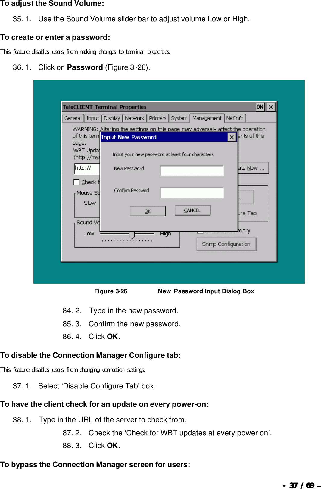  --  3737 / 69  / 69 –  To adjust the Sound Volume: 35. 1.      Use the Sound Volume slider bar to adjust volume Low or High. To create or enter a password: This feature disables users from making changes to terminal properties. 36. 1.      Click on Password (Figure 3-26).   Figure 3-26                           New Password Input Dialog Box 84. 2.       Type in the new password. 85. 3.      Confirm the new password. 86. 4.      Click OK. To disable the Connection Manager Configure tab: This feature disables users from changing connection settings. 37. 1.      Select ‘Disable Configure Tab’ box. To have the client check for an update on every power-on: 38. 1.       Type in the URL of the server to check from. 87. 2.      Check the ‘Check for WBT updates at every power on’. 88. 3.      Click OK. To bypass the Connection Manager screen for users: 