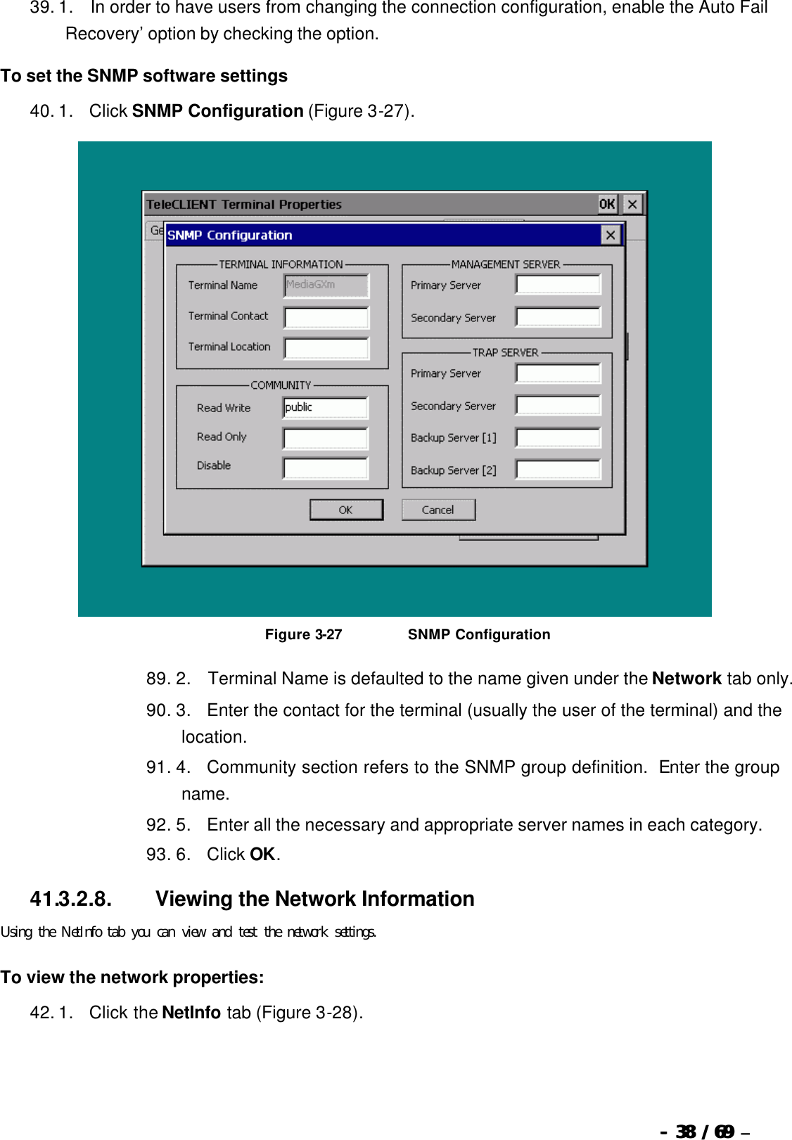  --  3838 / 69  / 69 –  39. 1.       In order to have users from changing the connection configuration, enable the Auto Fail Recovery’ option by checking the option. To set the SNMP software settings 40. 1.      Click SNMP Configuration (Figure 3-27).   Figure 3-27                          SNMP Configuration 89. 2.       Terminal Name is defaulted to the name given under the Network tab only. 90. 3.      Enter the contact for the terminal (usually the user of the terminal) and the location. 91. 4.      Community section refers to the SNMP group definition.  Enter the group name. 92. 5.      Enter all the necessary and appropriate server names in each category. 93. 6.      Click OK. 41.3.2.8.                  Viewing the Network Information Using the NetInfo tab you can view and test the network settings. To view the network properties: 42. 1.      Click the NetInfo tab (Figure 3-28). 