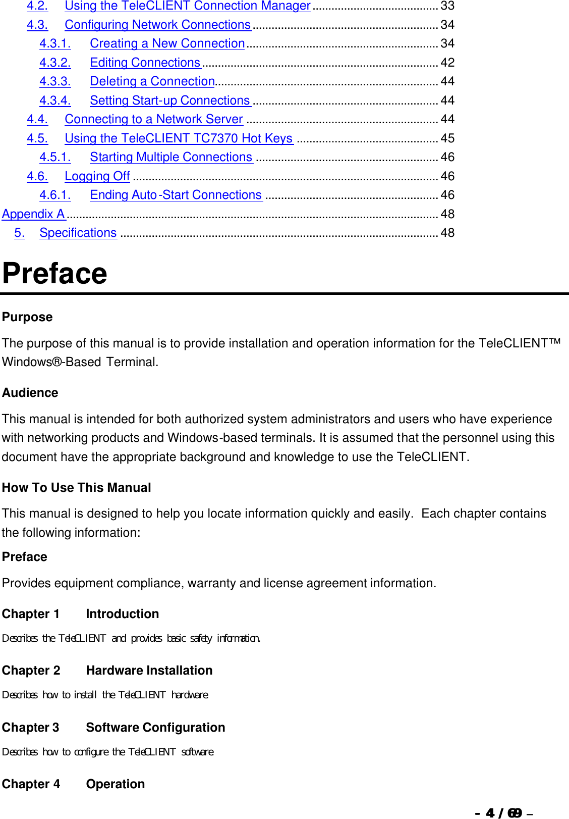  --  44 / 69  / 69 –  4.2. Using the TeleCLIENT Connection Manager........................................ 33 4.3. Configuring Network Connections........................................................... 34 4.3.1. Creating a New Connection............................................................. 34 4.3.2. Editing Connections........................................................................... 42 4.3.3. Deleting a Connection....................................................................... 44 4.3.4. Setting Start-up Connections ........................................................... 44 4.4. Connecting to a Network Server ............................................................. 44 4.5. Using the TeleCLIENT TC7370 Hot Keys ............................................. 45 4.5.1. Starting Multiple Connections .......................................................... 46 4.6. Logging Off ................................................................................................. 46 4.6.1. Ending Auto-Start Connections ....................................................... 46 Appendix A...................................................................................................................... 48 5. Specifications ..................................................................................................... 48 Preface Purpose The purpose of this manual is to provide installation and operation information for the TeleCLIENT™ Windows®-Based Terminal.   Audience This manual is intended for both authorized system administrators and users who have experience with networking products and Windows-based terminals. It is assumed that the personnel using this document have the appropriate background and knowledge to use the TeleCLIENT. How To Use This Manual This manual is designed to help you locate information quickly and easily.  Each chapter contains the following information: Preface Provides equipment compliance, warranty and license agreement information. Chapter 1   Introduction Describes the TeleCLIENT and provides basic safety information. Chapter 2   Hardware Installation Describes how to install the TeleCLIENT hardware. Chapter 3 Software Configuration Describes how to configure the TeleCLIENT software. Chapter 4   Operation 