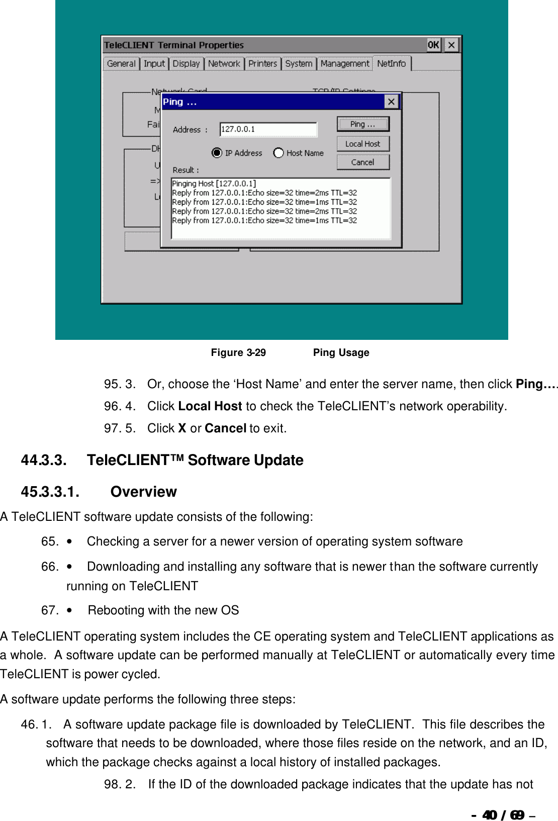  --  4040 / 69  / 69 –    Figure 3-29                          Ping Usage 95. 3.      Or, choose the ‘Host Name’ and enter the server name, then click Ping…. 96. 4.      Click Local Host to check the TeleCLIENT’s network operability. 97. 5.      Click X or Cancel to exit. 44.3.3.            TeleCLIENT™ Software Update 45.3.3.1.                  Overview A TeleCLIENT software update consists of the following: 65. •        Checking a server for a newer version of operating system software 66. •        Downloading and installing any software that is newer than the software currently running on TeleCLIENT 67. •         Rebooting with the new OS A TeleCLIENT operating system includes the CE operating system and TeleCLIENT applications as a whole.  A software update can be performed manually at TeleCLIENT or automatically every time TeleCLIENT is power cycled.   A software update performs the following three steps:   46. 1.      A software update package file is downloaded by TeleCLIENT.  This file describes the software that needs to be downloaded, where those files reside on the network, and an ID, which the package checks against a local history of installed packages. 98. 2.       If the ID of the downloaded package indicates that the update has not 