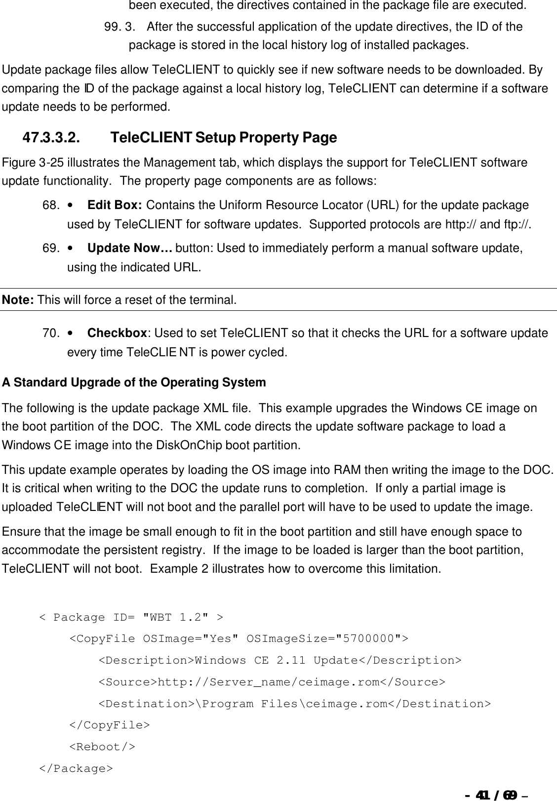  --  4141 / 69  / 69 –  been executed, the directives contained in the package file are executed.   99. 3.      After the successful application of the update directives, the ID of the package is stored in the local history log of installed packages. Update package files allow TeleCLIENT to quickly see if new software needs to be downloaded. By comparing the ID of the package against a local history log, TeleCLIENT can determine if a software update needs to be performed. 47.3.3.2.                  TeleCLIENT Setup Property Page Figure 3-25 illustrates the Management tab, which displays the support for TeleCLIENT software update functionality.  The property page components are as follows: 68. •        Edit Box: Contains the Uniform Resource Locator (URL) for the update package used by TeleCLIENT for software updates.  Supported protocols are http:// and ftp://. 69. •        Update Now… button: Used to immediately perform a manual software update, using the indicated URL. Note: This will force a reset of the terminal. 70. •        Checkbox: Used to set TeleCLIENT so that it checks the URL for a software update every time TeleCLIE NT is power cycled. A Standard Upgrade of the Operating System The following is the update package XML file.  This example upgrades the Windows CE image on the boot partition of the DOC.  The XML code directs the update software package to load a Windows CE image into the DiskOnChip boot partition. This update example operates by loading the OS image into RAM then writing the image to the DOC.  It is critical when writing to the DOC the update runs to completion.  If only a partial image is uploaded TeleCLIENT will not boot and the parallel port will have to be used to update the image. Ensure that the image be small enough to fit in the boot partition and still have enough space to accommodate the persistent registry.  If the image to be loaded is larger than the boot partition, TeleCLIENT will not boot.  Example 2 illustrates how to overcome this limitation.   &lt; Package ID= &quot;WBT 1.2&quot; &gt;     &lt;CopyFile OSImage=&quot;Yes&quot; OSImageSize=&quot;5700000&quot;&gt;         &lt;Description&gt;Windows CE 2.11 Update&lt;/Description&gt;         &lt;Source&gt;http://Server_name/ceimage.rom&lt;/Source&gt;         &lt;Destination&gt;\Program Files\ceimage.rom&lt;/Destination&gt;     &lt;/CopyFile&gt;     &lt;Reboot/&gt; &lt;/Package&gt; 