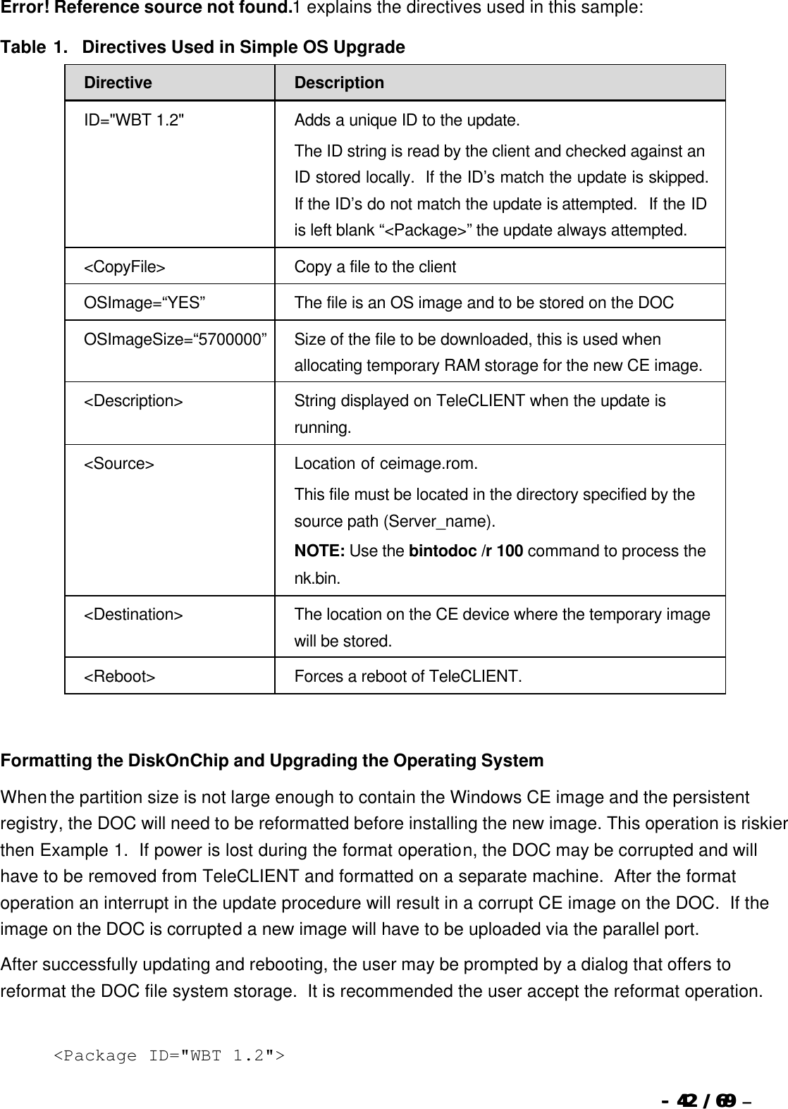  --  4242 / 69  / 69 –    Error! Reference source not found.1 explains the directives used in this sample: Table 1.  Directives Used in Simple OS Upgrade Directive Description ID=&quot;WBT 1.2&quot; Adds a unique ID to the update. The ID string is read by the client and checked against an ID stored locally.  If the ID’s match the update is skipped.  If the ID’s do not match the update is attempted.  If the ID is left blank “&lt;Package&gt;” the update always attempted. &lt;CopyFile&gt; Copy a file to the client OSImage=“YES” The file is an OS image and to be stored on the DOC OSImageSize=“5700000” Size of the file to be downloaded, this is used when allocating temporary RAM storage for the new CE image. &lt;Description&gt; String displayed on TeleCLIENT when the update is running. &lt;Source&gt; Location of ceimage.rom.   This file must be located in the directory specified by the source path (Server_name). NOTE: Use the bintodoc /r 100 command to process the nk.bin. &lt;Destination&gt; The location on the CE device where the temporary image will be stored. &lt;Reboot&gt; Forces a reboot of TeleCLIENT.   Formatting the DiskOnChip and Upgrading the Operating System When the partition size is not large enough to contain the Windows CE image and the persistent registry, the DOC will need to be reformatted before installing the new image. This operation is riskier then Example 1.  If power is lost during the format operation, the DOC may be corrupted and will have to be removed from TeleCLIENT and formatted on a separate machine.  After the format operation an interrupt in the update procedure will result in a corrupt CE image on the DOC.  If the image on the DOC is corrupted a new image will have to be uploaded via the parallel port. After successfully updating and rebooting, the user may be prompted by a dialog that offers to reformat the DOC file system storage.  It is recommended the user accept the reformat operation.   &lt;Package ID=&quot;WBT 1.2&quot;&gt; 