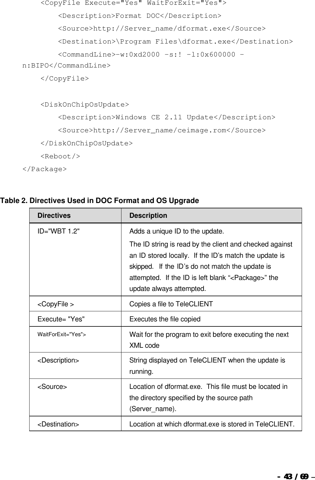  --  4343 / 69  / 69 –      &lt;CopyFile Execute=&quot;Yes&quot; WaitForExit=&quot;Yes&quot;&gt;         &lt;Description&gt;Format DOC&lt;/Description&gt;         &lt;Source&gt;http://Server_name/dformat.exe&lt;/Source&gt;         &lt;Destination&gt;\Program Files\dformat.exe&lt;/Destination&gt;         &lt;CommandLine&gt;-w:0xd2000 -s:! -l:0x600000 -n:BIPO&lt;/CommandLine&gt;     &lt;/CopyFile&gt;       &lt;DiskOnChipOsUpdate&gt;         &lt;Description&gt;Windows CE 2.11 Update&lt;/Description&gt;         &lt;Source&gt;http://Server_name/ceimage.rom&lt;/Source&gt;     &lt;/DiskOnChipOsUpdate&gt;     &lt;Reboot/&gt; &lt;/Package&gt;   Table 2. Directives Used in DOC Format and OS Upgrade Directives Description ID=&quot;WBT 1.2&quot; Adds a unique ID to the update. The ID string is read by the client and checked against an ID stored locally.  If the ID’s match the update is skipped.  If the ID’s do not match the update is attempted.  If the ID is left blank “&lt;Package&gt;” the update always attempted. &lt;CopyFile &gt; Copies a file to TeleCLIENT  Execute= &quot;Yes&quot; Executes the file copied WaitForExit=&quot;Yes&quot;&gt; Wait for the program to exit before executing the next XML code &lt;Description&gt; String displayed on TeleCLIENT when the update is running. &lt;Source&gt; Location of dformat.exe.  This file must be located in the directory specified by the source path (Server_name). &lt;Destination&gt; Location at which dformat.exe is stored in TeleCLIENT. 