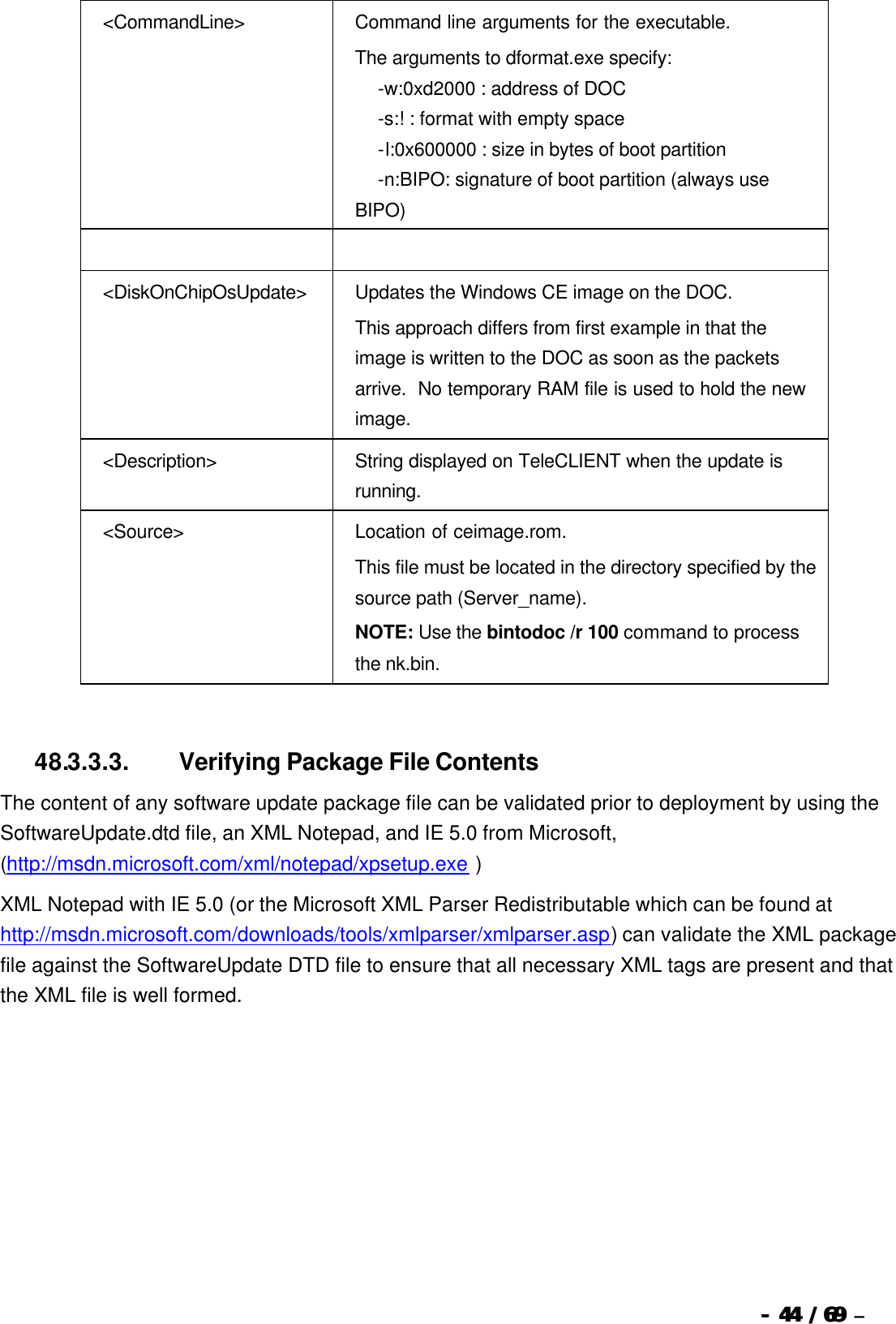  --  4444 / 69  / 69 –  &lt;CommandLine&gt; Command line arguments for the executable.   The arguments to dformat.exe specify:    -w:0xd2000 : address of DOC    -s:! : format with empty space    -l:0x600000 : size in bytes of boot partition    -n:BIPO: signature of boot partition (always use BIPO)      &lt;DiskOnChipOsUpdate&gt; Updates the Windows CE image on the DOC. This approach differs from first example in that the image is written to the DOC as soon as the packets arrive.  No temporary RAM file is used to hold the new image.  &lt;Description&gt; String displayed on TeleCLIENT when the update is running. &lt;Source&gt; Location of ceimage.rom.   This file must be located in the directory specified by the source path (Server_name). NOTE: Use the bintodoc /r 100 command to process the nk.bin.   48.3.3.3.                  Verifying Package File Contents The content of any software update package file can be validated prior to deployment by using the SoftwareUpdate.dtd file, an XML Notepad, and IE 5.0 from Microsoft, (http://msdn.microsoft.com/xml/notepad/xpsetup.exe ) XML Notepad with IE 5.0 (or the Microsoft XML Parser Redistributable which can be found at http://msdn.microsoft.com/downloads/tools/xmlparser/xmlparser.asp) can validate the XML package file against the SoftwareUpdate DTD file to ensure that all necessary XML tags are present and that the XML file is well formed.   