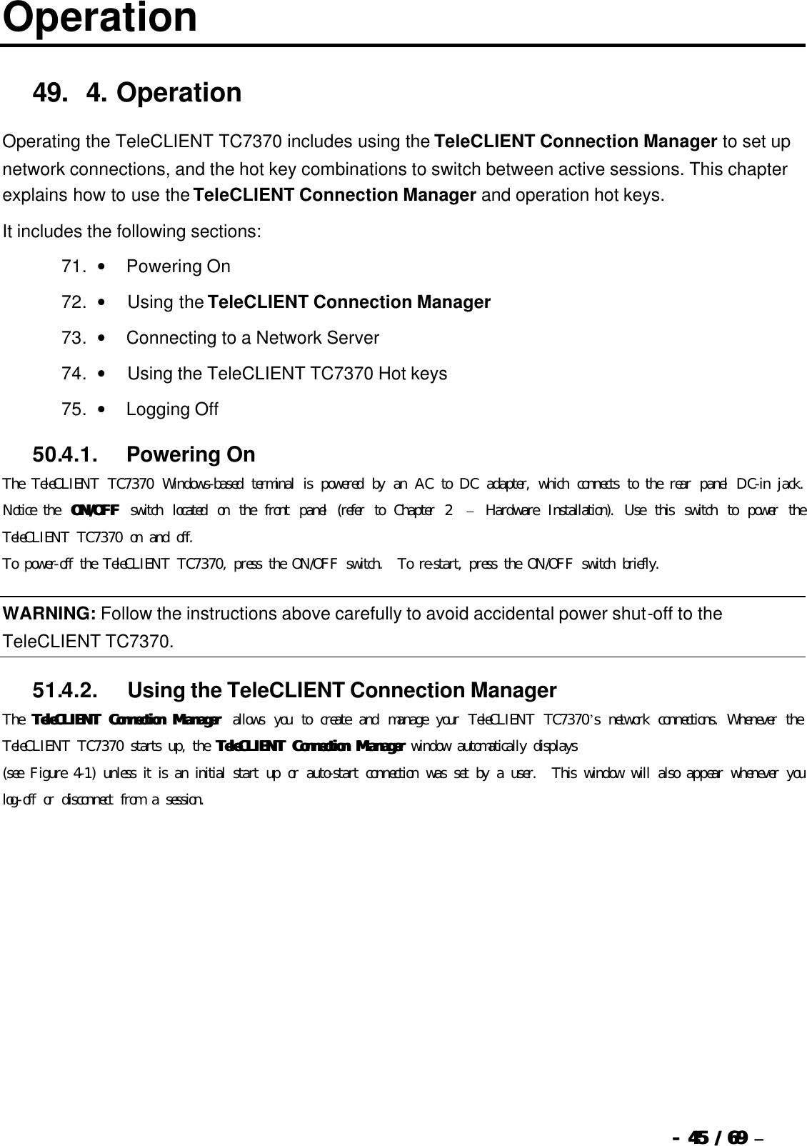  --  4545 / 69  / 69 –  Operation 49. 4.   Operation Operating the TeleCLIENT TC7370 includes using the TeleCLIENT Connection Manager to set up network connections, and the hot key combinations to switch between active sessions. This chapter explains how to use the TeleCLIENT Connection Manager and operation hot keys.   It includes the following sections: 71. •        Powering On 72. •         Using the TeleCLIENT Connection Manager 73. •        Connecting to a Network Server 74. •         Using the TeleCLIENT TC7370 Hot keys 75. •        Logging Off 50.4.1.            Powering On The TeleCLIENT TC7370 Windows-based terminal is powered by an AC to DC adapter, which connects to the rear panel DC-in jack.  Notice the  ON/OFFON/OFF switch located on the front panel (refer to Chapter 2  – Hardware Installation). Use this switch to power the TeleCLIENT TC7370 on and off. To power-off the TeleCLIENT TC7370, press the ON/OFF switch.  To re-start, press the ON/OFF switch briefly. WARNING: Follow the instructions above carefully to avoid accidental power shut-off to the TeleCLIENT TC7370. 51.4.2.            Using the TeleCLIENT Connection Manager The  TeleTeleCLIENT Connection Manager CLIENT Connection Manager  allows you to create and manage your TeleCLIENT TC7370’s network connections. Whenever the TeleCLIENT TC7370 starts up, the TeleCLIENT Connection ManagerTeleCLIENT Connection Manager window automatically displays  (see Figure 4-1) unless it is an initial start up or auto-start connection was set by a user.  This window will also appear whenever you log-off or disconnect from a session. 