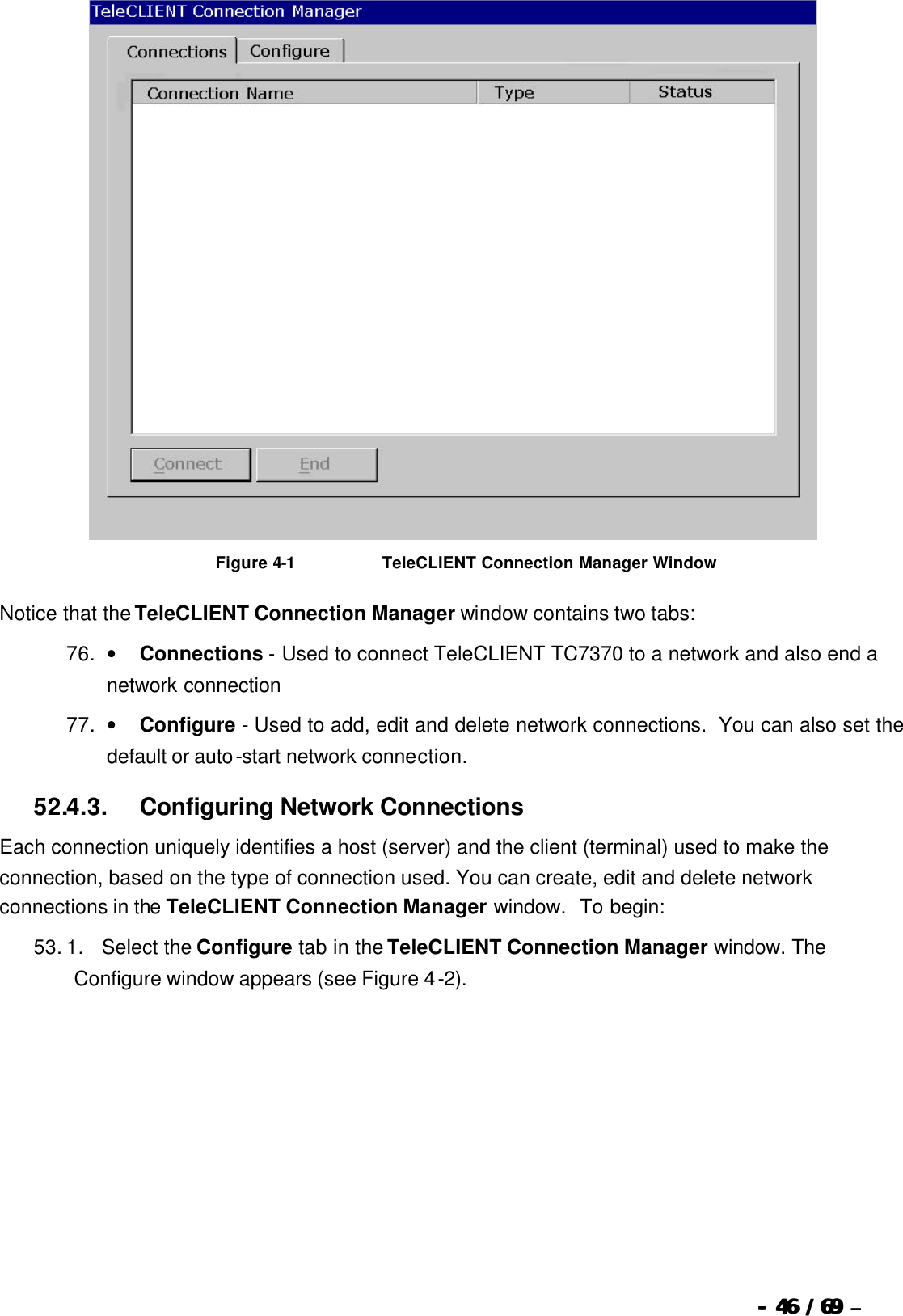  --  4646 / 69  / 69 –    Figure 4-1                              TeleCLIENT Connection Manager Window Notice that the TeleCLIENT Connection Manager window contains two tabs: 76. •        Connections - Used to connect TeleCLIENT TC7370 to a network and also end a network connection 77. •        Configure - Used to add, edit and delete network connections.  You can also set the default or auto-start network connection. 52.4.3.            Configuring Network Connections Each connection uniquely identifies a host (server) and the client (terminal) used to make the connection, based on the type of connection used. You can create, edit and delete network connections in the TeleCLIENT Connection Manager window.  To begin:   53. 1.      Select the Configure tab in the TeleCLIENT Connection Manager window. The Configure window appears (see Figure 4-2). 