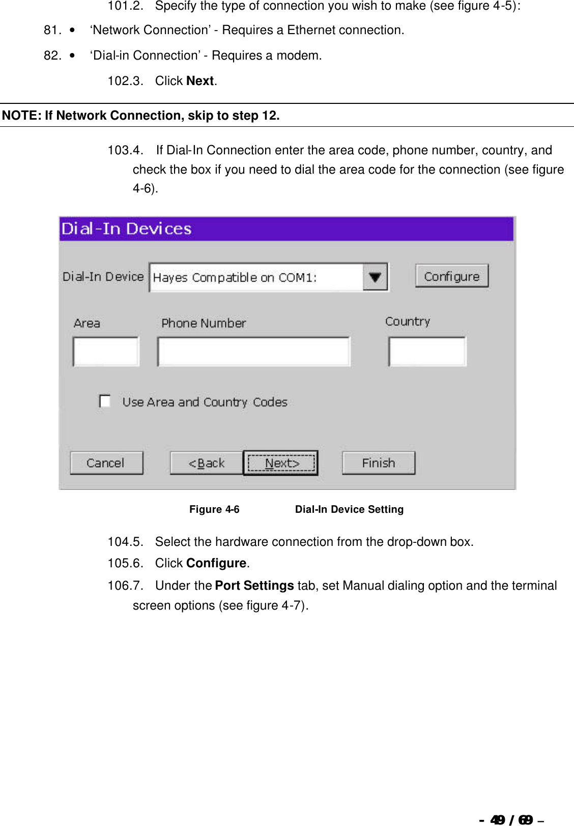  --  4949 / 69  / 69 –  101. 2.      Specify the type of connection you wish to make (see figure 4-5): 81. •        ‘Network Connection’ - Requires a Ethernet connection. 82. •        ‘Dial-in Connection’ - Requires a modem. 102. 3.      Click Next. NOTE: If Network Connection, skip to step 12. 103. 4.       If Dial-In Connection enter the area code, phone number, country, and check the box if you need to dial the area code for the connection (see figure 4-6).   Figure 4-6                              Dial-In Device Setting 104. 5.      Select the hardware connection from the drop-down box. 105. 6.      Click Configure. 106. 7.      Under the Port Settings tab, set Manual dialing option and the terminal screen options (see figure 4-7). 