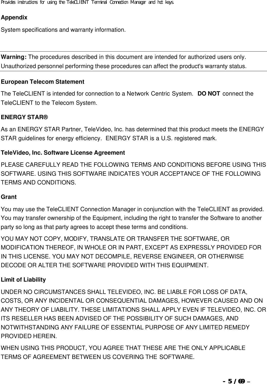  --  55 / 69  / 69 –  Provides instructions for using the TeleCLIENT Terminal Connection Manager and hot keys. Appendix System specifications and warranty information.   Warning: The procedures described in this document are intended for authorized users only.  Unauthorized personnel performing these procedures can affect the product&apos;s warranty status. European Telecom Statement The TeleCLIENT is intended for connection to a Network Centric System.  DO NOT connect the TeleCLIENT to the Telecom System. ENERGY STAR® As an ENERGY STAR Partner, TeleVideo, Inc. has determined that this product meets the ENERGY STAR guidelines for energy efficiency.  ENERGY STAR is a U.S. registered mark. TeleVideo, Inc. Software License Agreement PLEASE CAREFULLY READ THE FOLLOWING TERMS AND CONDITIONS BEFORE USING THIS SOFTWARE. USING THIS SOFTWARE INDICATES YOUR ACCEPTANCE OF THE FOLLOWING TERMS AND CONDITIONS. Grant You may use the TeleCLIENT Connection Manager in conjunction with the TeleCLIENT as provided. You may transfer ownership of the Equipment, including the right to transfer the Software to another party so long as that party agrees to accept these terms and conditions. YOU MAY NOT COPY, MODIFY, TRANSLATE OR TRANSFER THE SOFTWARE, OR MODIFICATION THEREOF, IN WHOLE OR IN PART, EXCEPT AS EXPRESSLY PROVIDED FOR IN THIS LICENSE. YOU MAY NOT DECOMPILE, REVERSE ENGINEER, OR OTHERWISE DECODE OR ALTER THE SOFTWARE PROVIDED WITH THIS EQUIPMENT. Limit of Liability UNDER NO CIRCUMSTANCES SHALL TELEVIDEO, INC. BE LIABLE FOR LOSS OF DATA, COSTS, OR ANY INCIDENTAL OR CONSEQUENTIAL DAMAGES, HOWEVER CAUSED AND ON ANY THEORY OF LIABILITY. THESE LIMITATIONS SHALL APPLY EVEN IF TELEVIDEO, INC. OR ITS RESELLER HAS BEEN ADVISED OF THE POSSIBILITY OF SUCH DAMAGES, AND NOTWITHSTANDING ANY FAILURE OF ESSENTIAL PURPOSE OF ANY LIMITED REMEDY PROVIDED HEREIN. WHEN USING THIS PRODUCT, YOU AGREE THAT THESE ARE THE ONLY APPLICABLE TERMS OF AGREEMENT BETWEEN US COVERING THE SOFTWARE.   