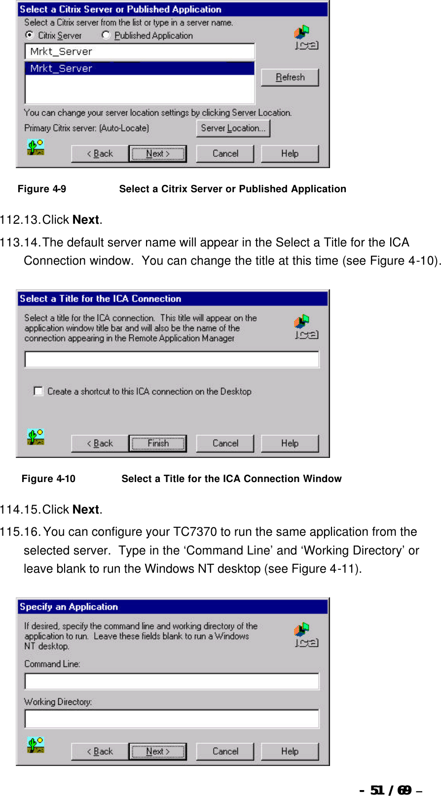  --  5151 / 69  / 69 –    Figure 4-9                              Select a Citrix Server or Published Application 112. 13. Click Next. 113. 14. The default server name will appear in the Select a Title for the ICA Connection window.  You can change the title at this time (see Figure 4-10).   Figure 4-10                          Select a Title for the ICA Connection Window 114. 15. Click Next. 115. 16. You can configure your TC7370 to run the same application from the selected server.  Type in the ‘Command Line’ and ‘Working Directory’ or leave blank to run the Windows NT desktop (see Figure 4-11).  