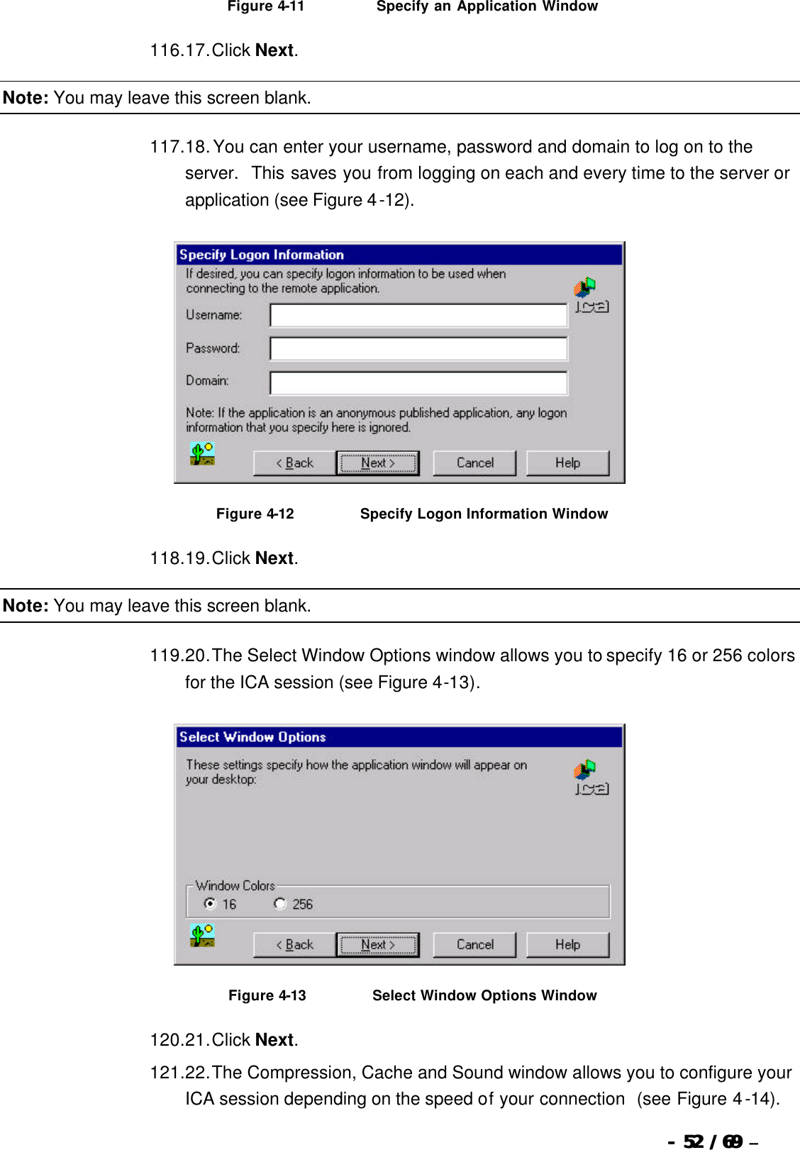  --  5252 / 69  / 69 –   Figure 4-11                           Specify an Application Window 116. 17. Click Next. Note: You may leave this screen blank. 117. 18. You can enter your username, password and domain to log on to the server.  This saves you from logging on each and every time to the server or application (see Figure 4-12).   Figure 4-12                          Specify Logon Information Window 118. 19. Click Next. Note: You may leave this screen blank. 119. 20. The Select Window Options window allows you to specify 16 or 256 colors for the ICA session (see Figure 4-13).   Figure 4-13                          Select Window Options Window 120. 21. Click Next. 121. 22. The Compression, Cache and Sound window allows you to configure your ICA session depending on the speed of your connection  (see Figure 4-14). 