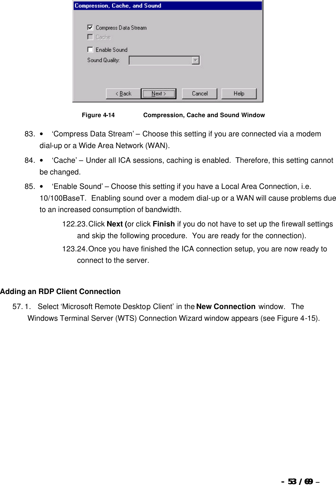  --  5353 / 69  / 69 –    Figure 4-14                          Compression, Cache and Sound Window 83. •        ‘Compress Data Stream’ – Choose this setting if you are connected via a modem dial-up or a Wide Area Network (WAN). 84. •        ‘Cache’ – Under all ICA sessions, caching is enabled.  Therefore, this setting cannot be changed. 85. •        ‘Enable Sound’ – Choose this setting if you have a Local Area Connection, i.e. 10/100BaseT.  Enabling sound over a modem dial-up or a WAN will cause problems due to an increased consumption of bandwidth. 122. 23. Click Next (or click Finish if you do not have to set up the firewall settings and skip the following procedure.  You are ready for the connection). 123. 24. Once you have finished the ICA connection setup, you are now ready to connect to the server.   Adding an RDP Client Connection 57. 1.      Select ‘Microsoft Remote Desktop Client’ in the New Connection window.  The Windows Terminal Server (WTS) Connection Wizard window appears (see Figure 4-15). 