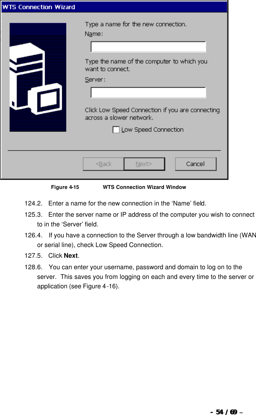  --  5454 / 69  / 69 –    Figure 4-15                          WTS Connection Wizard Window 124. 2.      Enter a name for the new connection in the ‘Name’ field.   125. 3.      Enter the server name or IP address of the computer you wish to connect to in the ‘Server’ field. 126. 4.       If you have a connection to the Server through a low bandwidth line (WAN or serial line), check Low Speed Connection. 127. 5.      Click Next. 128. 6.       You can enter your username, password and domain to log on to the server.  This saves you from logging on each and every time to the server or application (see Figure 4-16). 