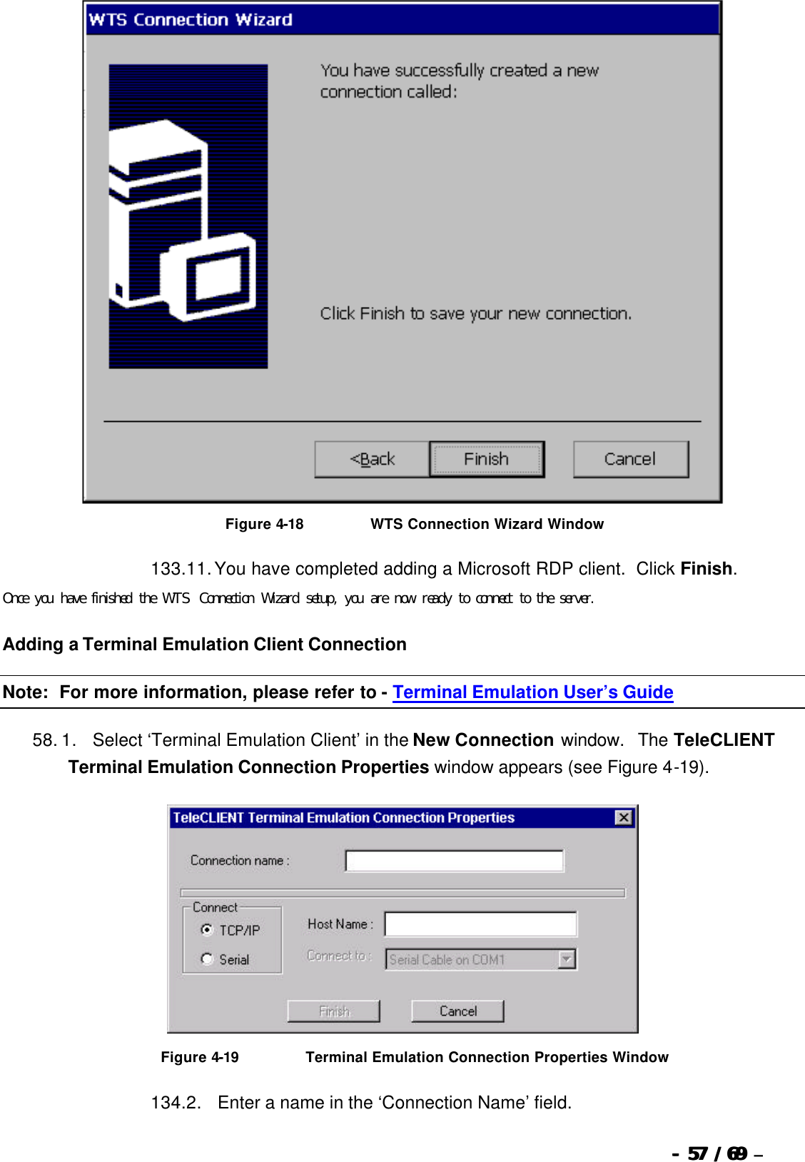  --  5757 / 69  / 69 –    Figure 4-18                          WTS Connection Wizard Window 133. 11. You have completed adding a Microsoft RDP client.  Click Finish. Once you have finished the WTS Connection Wizard setup, you are now ready to connect to the server. Adding a Terminal Emulation Client Connection Note:  For more information, please refer to - Terminal Emulation User’s Guide 58. 1.      Select ‘Terminal Emulation Client’ in the New Connection window.  The TeleCLIENT Terminal Emulation Connection Properties window appears (see Figure 4-19).   Figure 4-19                          Terminal Emulation Connection Properties Window 134. 2.      Enter a name in the ‘Connection Name’ field. 